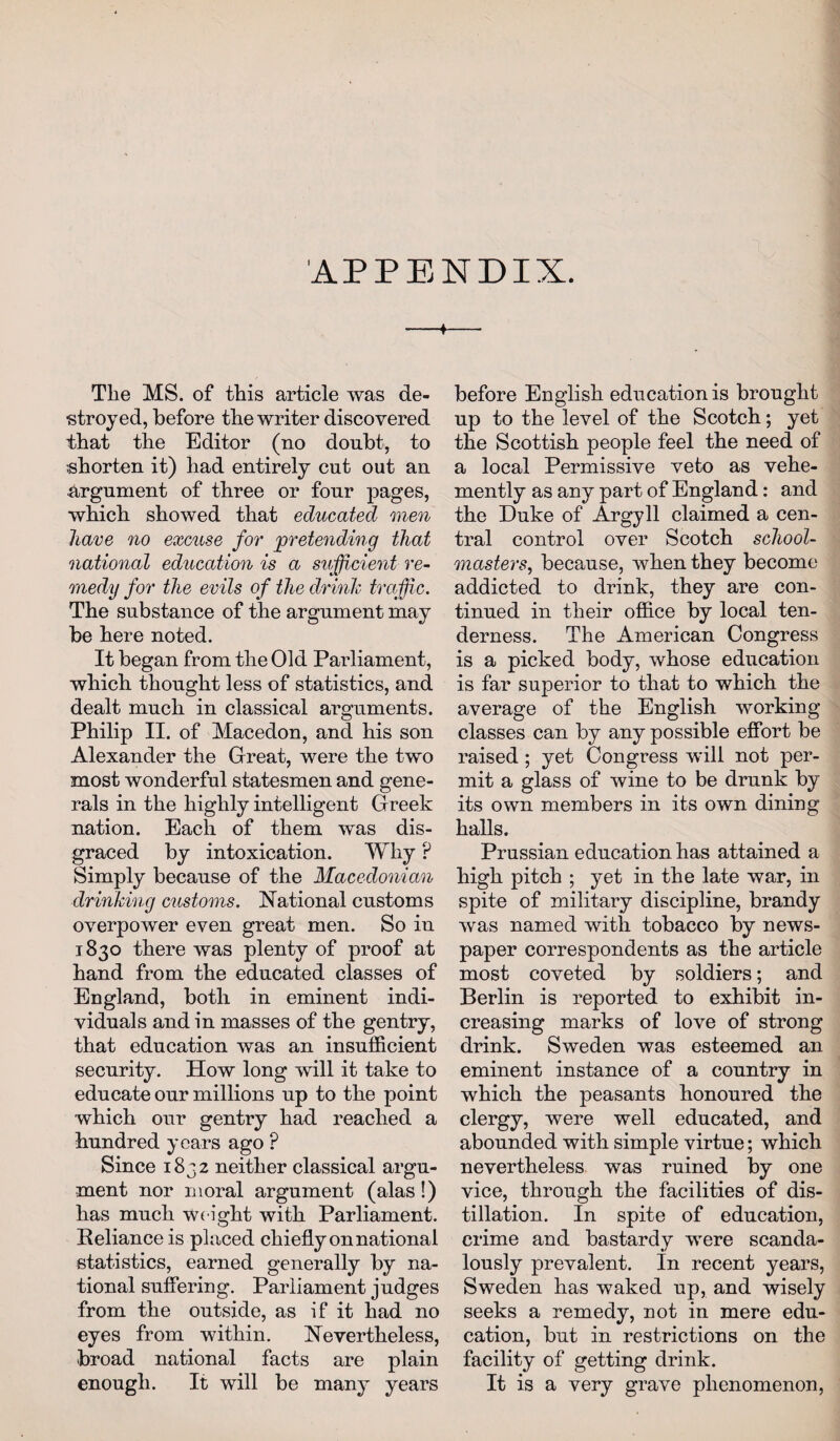 APPENDIX. 4 Tlie MS. of this article was de¬ stroyed, before the writer discovered that the Editor (no doubt, to shorten it) had entirely cut out an argument of three or four pages, which showed that educated men have no excuse for pretending that national education is a sufficient re¬ medy for the evils of the drink traffic. The substance of the argument may be here noted. It began from the Old Parliament, which thought less of statistics, and dealt much in classical arguments. Philip II. of Macedon, and his son Alexander the Great, were the two most wonderful statesmen and gene¬ rals in the highly intelligent Greek nation. Each of them was dis¬ graced by intoxication. Why ? Simply because of the Macedonian drinking customs. National customs overpower even great men. So in 1830 there was plenty of proof at hand from the educated classes of England, both in eminent indi¬ viduals and in masses of the gentry, that education was an insufficient security. How long will it take to educate our millions up to the point which our gentry had reached a hundred years ago P Since 1832 neither classical argu¬ ment nor moral argument (alas!) has much Weight with Parliament. Reliance is placed chiefly on national statistics, earned generally by na¬ tional suffering. Parliament judges from the outside, as if it had no eyes from within. Nevertheless, broad national facts are plain enough. It will be many years before English education is brought up to the level of the Scotch; yet the Scottish people feel the need of a local Permissive veto as vehe¬ mently as any part of England: and the Duke of Argyll claimed a cen¬ tral control over Scotch school¬ masters, because, when they become addicted to drink, they are con¬ tinued in their office by local ten¬ derness. The American Congress is a picked body, whose education is far superior to that to which the average of the English working classes can by any possible effort be raised ; yet Congress will not per¬ mit a glass of wine to be drunk by its own members in its own dining halls. Prussian education has attained a high pitch ; yet in the late war, in spite of military discipline, brandy was named with tobacco by news¬ paper correspondents as the article most coveted by soldiers; and Berlin is reported to exhibit in¬ creasing marks of love of strong drink. Sweden was esteemed an eminent instance of a country in which the peasants honoured the clergy, were well educated, and abounded with simple virtue; which nevertheless was ruined by one vice, through the facilities of dis¬ tillation. In spite of education, crime and bastardy were scanda¬ lously prevalent. In recent years, Sweden has waked up, and wisely seeks a remedy, not in mere edu¬ cation, but in restrictions on the facility of getting drink. It is a very grave phenomenon,