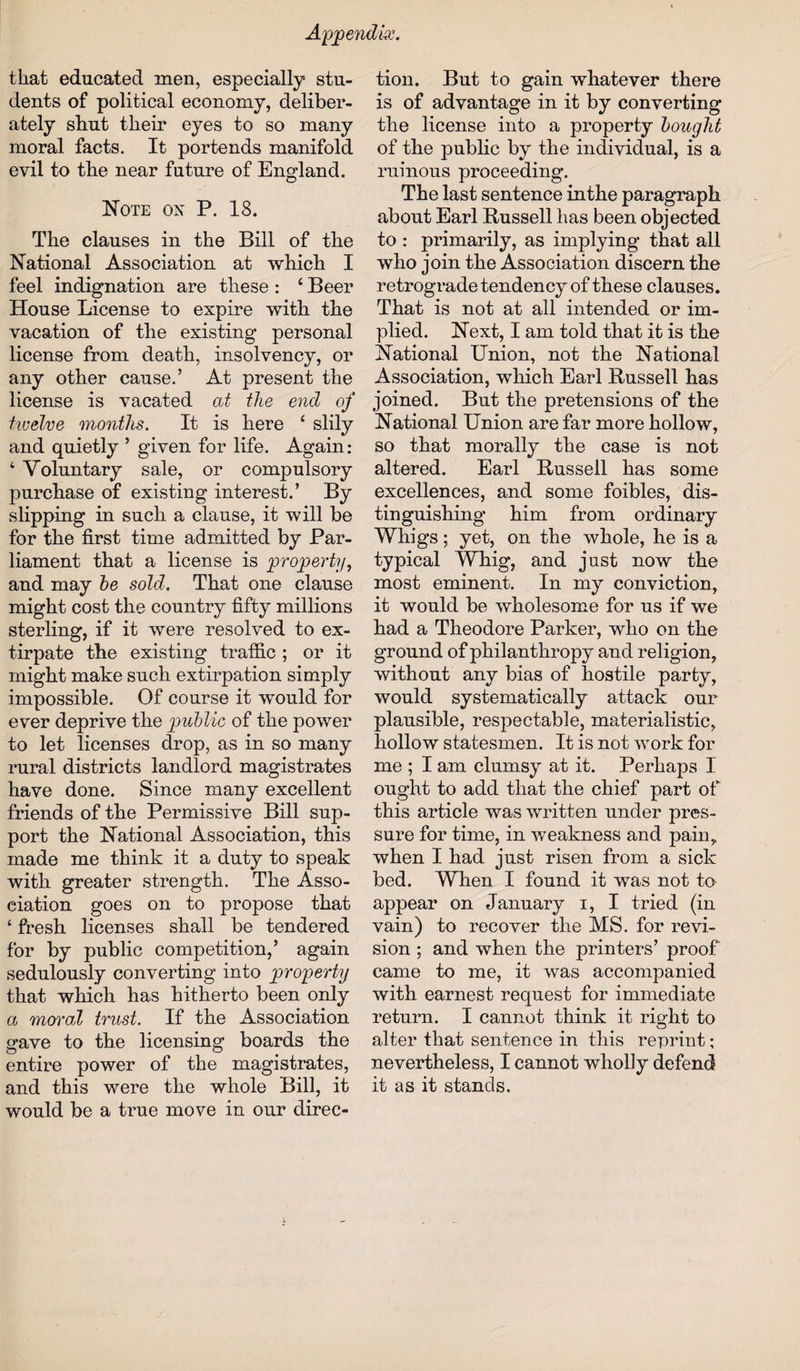 that educated men, especially stu¬ dents of political economy, deliber¬ ately shut their eyes to so many moral facts. It portends manifold evil to the near future of England. Note on P. 18. The clauses in the Bill of the National Association at which I feel indignation are these : ‘ Beer House License to expire with the vacation of the existing personal license from death, insolvency, or any other cause.’ At present the license is vacated at the end of twelve months. It is here ‘ slily and quietly ’ given for life. Again : 4 Voluntary sale, or compulsory purchase of existing interest.’ By slipping in such a clause, it will be for the first time admitted by Par¬ liament that a license is property, and may he sold. That one clause might cost the country fifty millions sterling, if it were resolved to ex¬ tirpate the existing traffic ; or it might make such extirpation simply impossible. Of course it would for ever deprive the public of the power to let licenses drop, as in so many rural districts landlord magistrates have done. Since many excellent friends of the Permissive Bill sup¬ port the National Association, this made me think it a duty to speak with greater strength. The Asso¬ ciation goes on to propose that ‘ fresh licenses shall be tendered for by public competition,’ again sedulously converting into property that which has hitherto been only a moved trust. If the Association gave to the licensing boards the entire power of the magistrates, and this were the whole Bill, it would be a true move in our direc¬ tion. But to gain whatever there is of advantage in it by converting the license into a property bought of the public by the individual, is a ruinous proceeding. The last sentence in the paragraph about Earl Bussell has been objected to : primarily, as implying that all who join the Association discern the retrograde tendency of these clauses. That is not at all intended or im¬ plied. Next, I am told that it is the National Union, not the National Association, which Earl Bussell has joined. But the pretensions of the National Union are far more hollow, so that morally the case is not altered. Earl Bussell has some excellences, and some foibles, dis¬ tinguishing him from ordinary Whigs; yet, on the whole, he is a typical Whig, and just now the most eminent. In my conviction, it would be wholesome for us if we had a Theodore Parker, who on the ground of philanthropy and religion, without any bias of hostile party, would systematically attack our plausible, respectable, materialistic, hollow statesmen. It is not work for me ; I am clumsy at it. Perhaps I ought to add that the chief part of this article was written under pres¬ sure for time, in weakness and pain, when I had just risen from a sick bed. When I found it was not to appear on January i, I tried (in vain) to recover the MS. for revi¬ sion ; and when the printers’ proof came to me, it was accompanied with earnest request for immediate return. I cannot think it right to alter that sentence in this reprint; nevertheless, I cannot wholly defend it as it stands.