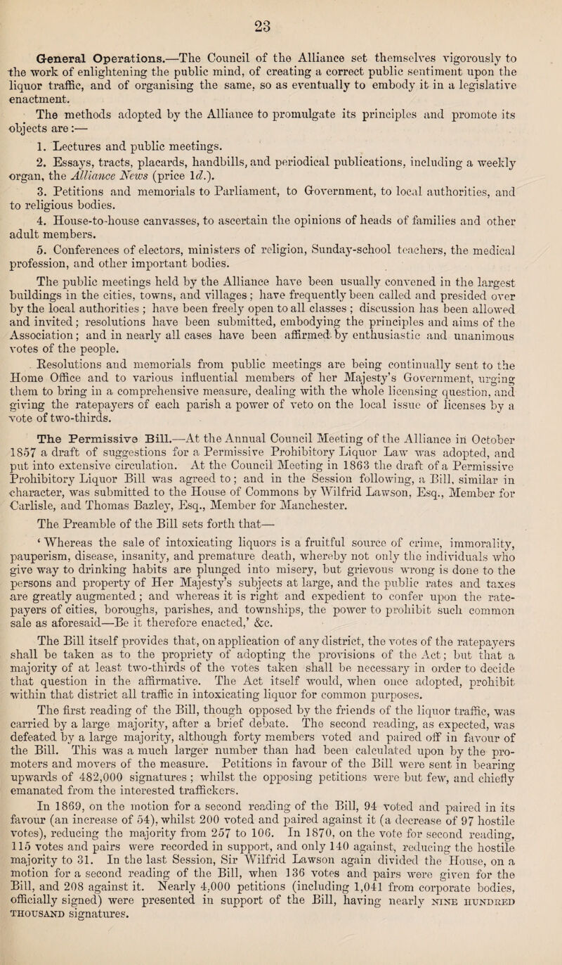 General Operations.—The Council of the Alliance set themselves vigorously to the work of enlightening the public mind, of creating a correct public sentiment upon the liquor traffic, and of organising the same, so as eventually to embody it in a legislative enactment. The methods adopted by the Alliance to promulgate its principles and promote its objects are:— 1. Lectures and public meetings. 2. Essays, tracts, placards, handbills, and periodical publications, including a weekly organ, the Alliance News (price 1 cl.'). 3. Petitions and memorials to Parliament, to Government, to local authorities, and to religious bodies. 4. House-to-house canvasses, to ascertain the opinions of heads of families and other adult members. 5. Conferences of electors, ministers of religion, Sunday-school teachers, the medical profession, and other important bodies. The public meetings held by the Alliance have been usually convened in the largest buildings in the cities, towns, and villages; have frequently been called and presided over by the local authorities ; have been freely open to all classes ; discussion has been allowed and invited; resolutions have been submitted, embodying the principles and aims of the Association; and in nearly all cases have been affirmed- by enthusiastic and unanimous votes of the people. . ^Resolutions and memorials from public meetings are being continually sent to the Home Office and to various influential members of her Majesty’s Government, urging them to bring in a comprehensive measure, dealing with the whole licensing question, and giving the ratepayers of each parish a power of veto on the local issue of licenses by a vote of two-thirds. The Permissive Bill.—At the Annual Council Meeting of the Alliance in October 1857 a draft of suggestions for a Permissive Prohibitory Liquor Law was adopted, and put into extensive circulation. At the Council Meeting in 1863 the draft of a Permissive Prohibitory Liquor Bill was agreed to; and in the Session following, a Bill, similar in character, was submitted to the House of Commons by Wilfrid Lawson, Esq., Member for Carlisle, and Thomas Bazley, Esq., Member for Manchester. The Preamble of the Bill sets forth that— ‘ Whereas the sale of intoxicating liquors is a fruitful source of crime, immorality, pauperism, disease, insanity, and premature death, whereby not only the individuals who give way to drinking habits are plunged into misery, but grievous wrong is done to the persons and property of Her Majesty’s subjects at large, and the public rates and taxes are greatly augmented; and whereas it is right and expedient to confer upon the rate¬ payers of cities, boroughs, parishes, and townships, the power to prohibit such common sale as aforesaid—Be it therefore enacted,’ &c. The Bill itself provides that, on application of any district, the votes of the ratepayers shall be taken as to the propriety of adopting the provisions of the Act; but that a majority of at least two-thirds of the votes taken shall be necessary in order to decide that question in the affirmative. The Act itself would, when once adopted, prohibit within that district all traffic in intoxicating liquor for common purposes. The first reading of the Bill, though opposed by the friends of the liquor traffic, was carried by a large majority, after a brief debate. The second reading, as expected, was defeated by a large majority, although forty members voted and paired off in favour of the Bill. This was a much larger number than had been calculated upon by the pro¬ moters and movers of the measure. Petitions in favour of the Bill were sent in bearing upwards of 482,000 signatures ; whilst the opposing petitions were but few, and chiefly emanated from the interested traffickers. In 1869, on the motion for a second reading of the Bill, 94 voted and paired in its favour (an increase of 54), whilst 200 voted and paired against it (a decrease of 97 hostile votes), reducing the majority from 257 to 106. In 1870, on the vote for second reading, 115 votes and pairs were recorded in support, and only 140 against, reducing the hostile majority to 31. In the last Session, Sir Wilfrid Lawson again divided the House, on a motion for a second reading of the Bill, when 136 votes and pairs were given for the Bill, and 208 against it. Nearly 4.000 petitions (including 1,041 from corporate bodies, officially signed) were presented in support of the Bill, having nearly nine hundred thousand signatures.