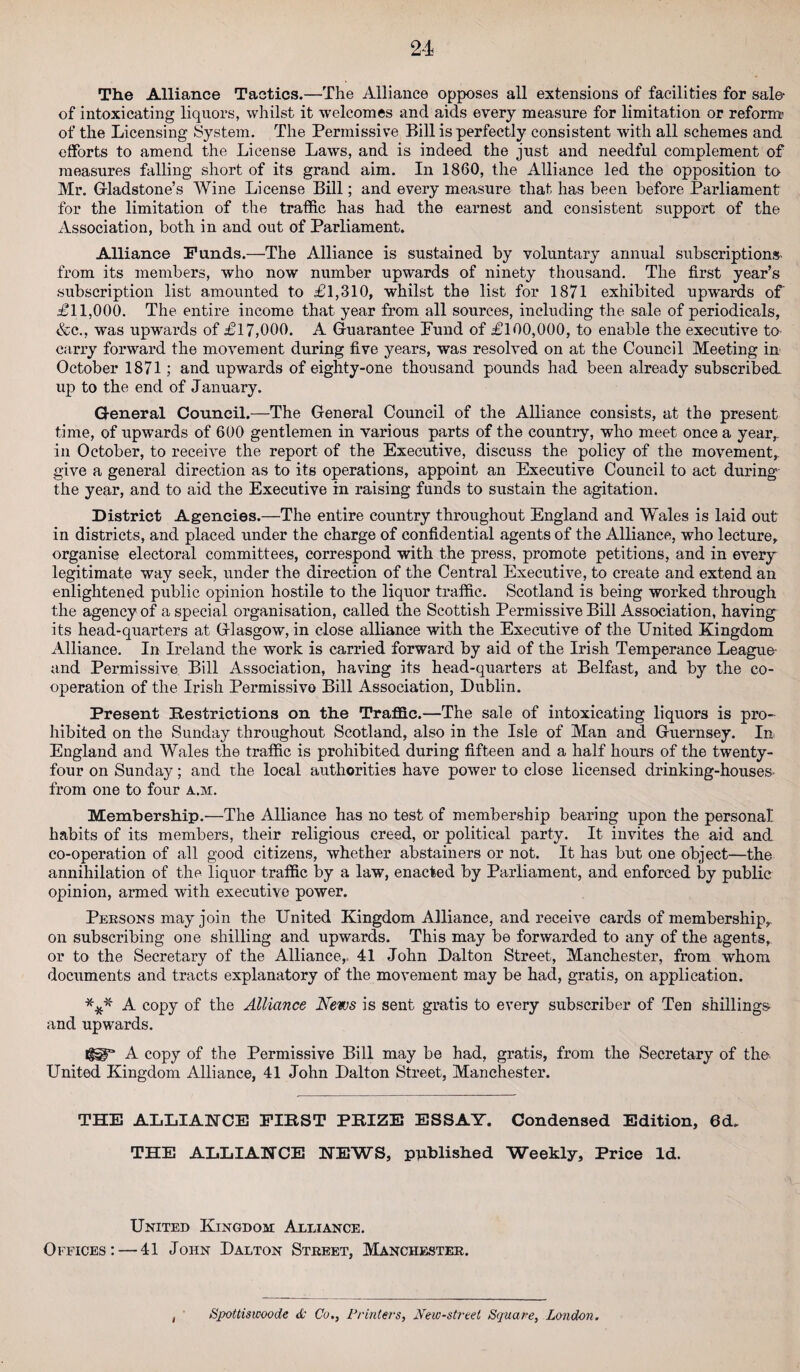 The Alliance Tactics.—The Alliance opposes all extensions of facilities for sale- of intoxicating liquors, whilst it welcomes and aids every measure for limitation or reform- of the Licensing System. The Permissive Bill is perfectly consistent with all schemes and efforts to amend the License Laws, and is indeed the just and needful complement of measures falling short of its grand aim. In 1860, the Alliance led the opposition to Mr. Gladstone’s Wine License Bill; and every measure that has been before Parliament for the limitation of the traffic has had the earnest and consistent support of the Association, both in and out of Parliament. Alliance Funds.—The Alliance is sustained by voluntary annual subscriptions from its members, who now number upwards of ninety thousand. The first year’s subscription list amounted to £1,310, whilst the list for 1871 exhibited upwards of' £11,000. The entire income that year from all sources, including the sale of periodicals, &c., was upwards of £17,000. A Guarantee Pund of £100,000, to enable the executive to carry forward the movement during five years, was resolved on at the Council Meeting in October 1871; and upwards of eighty-one thousand pounds had been already subscribed up to the end of January. General Council.—The General Council of the Alliance consists, at the present time, of upwards of 600 gentlemen in various parts of the country, who meet once a year,, in October, to receive the report of the Executive, discuss the policy of the movement,, give a general direction as to its operations, appoint an Executive Council to act during the year, and to aid the Executive in raising funds to sustain the agitation. District Agencies.—The entire country throughout England and Wales is laid out in districts, and placed under the charge of confidential agents of the Alliance, who lecture, organise electoral committees, correspond with the press, promote petitions, and in every legitimate way seek, under the direction of the Central Executive, to create and extend an enlightened public opinion hostile to the liquor traffic. Scotland is being worked through the agency of a special organisation, called the Scottish Permissive Bill Association, having its head-quarters at Glasgow, in close alliance with the Executive of the United Kingdom Alliance. In Ireland the work is carried forward by aid of the Irish Temperance League- and Permissive. Bill Association, having its head-quarters at Belfast, and by the co¬ operation of the Irish Permissive Bill Association, Dublin. Present Restrictions on the Traffic.—The sale of intoxicating liquors is pro¬ hibited on the Sunday throughout Scotland, also in the Isle of Man and Guernsey. In England and Wales the traffic is prohibited during fifteen and a half hours of the twenty- four on Sunday; and the local authorities have power to close licensed drinking-houses- from one to four a.m. Membership.—The Alliance has no test of membership bearing upon the personal habits of its members, their religious creed, or political party. It invites the aid and co-operation of all good citizens, whether abstainers or not. It has but one object—the annihilation of the liquor traffic by a law, enacted by Parliament, and enforced by public opinion, armed with executive power. Persons may join the United Kingdom Alliance, and receive cards of membership, on subscribing one shilling and upwards. This may be forwarded to any of the agents, or to the Secretary of the Alliance,. 41 John Dalton Street, Manchester, from whom documents and tracts explanatory of the movement may be had, gratis, on application. *** A copy of the Alliance News is sent gratis to every subscriber of Ten shillings and upwards. A copy of the Permissive Bill may be had, gratis, from the Secretary of the United Kingdom Alliance, 41 John Dalton Street, Manchester. THE ALLIANCE FIRST PRIZE ESSAY. Condensed Edition, 6d. THE ALLIANCE NEWS, published Weekly, Price Id. United Kingdom Alliance. Offices: — 41 John Dalton Street, Manchester. Sjpottiswoode & Co., Printers, New-street Square, London.