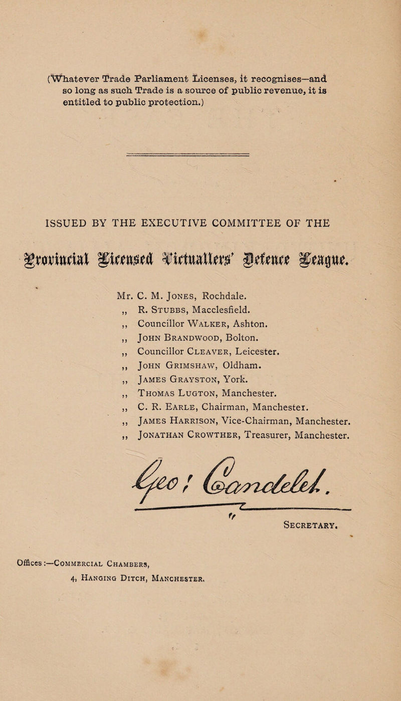 (Whatever Trade Parliament Licenses, it recognises—and so long as such Trade is a source of public revenue, it is entitled to public protection.) ISSUED BY THE EXECUTIVE COMMITTEE OF THE gmittriat Pmwfl firtturtW Mr. ? 5 J J ? y ? 5 n C. M. Jones, Rochdale. R. Stubbs, Macclesfield. Councillor Walker, Ashton. John Brandwood, Bolton. Councillor Cleaver, Leicester. John Grimshaw, Oldham. James Grayston, York. Thomas Lugton, Manchester. C. R. Earle, Chairman, Manchester. James Harrison, Vice-Chairman, Manchester. Jonathan Crowther, Treasurer, Manchester. OfficesCommercial Chambers,