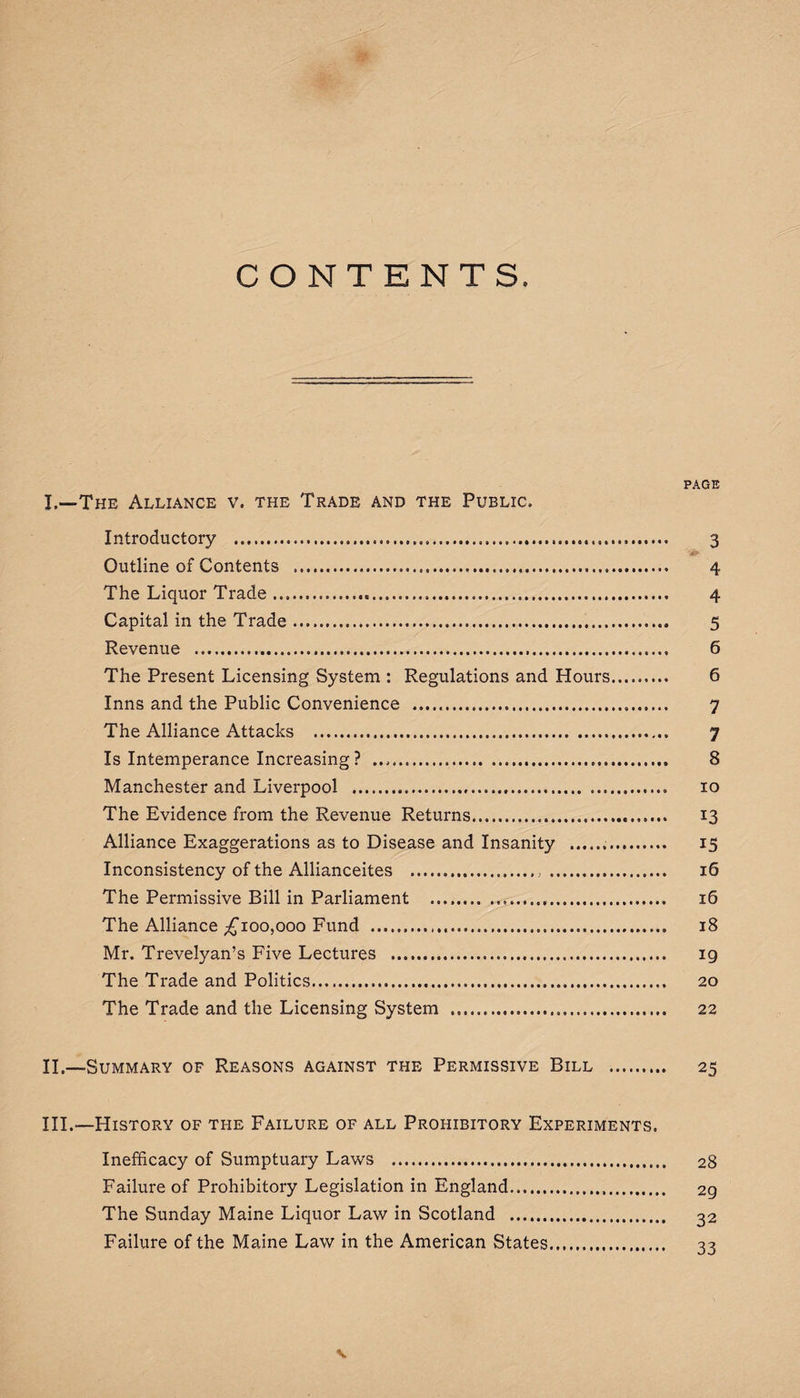 CONTENTS. PAGE L—The Alliance v. the Trade and the Public. Introductory . 3 Outline of Contents .. 4 The Liquor Trade. 4 Capital in the Trade. 5 Revenue . 6 The Present Licensing System : Regulations and Hours. 6 Inns and the Public Convenience .... 7 The Alliance Attacks . 7 Is Intemperance Increasing? .. 8 Manchester and Liverpool . 10 The Evidence from the Revenue Returns. 13 Alliance Exaggerations as to Disease and Insanity ... 15 Inconsistency of the Allianceites .>. 16 The Permissive Bill in Parliament .. ... 16 The Alliance ^100,000 Fund . 18 Mr. Trevelyan’s Five Lectures . 19 The Trade and Politics. 20 The Trade and the Licensing System . 22 II. —Summary of Reasons against the Permissive Bill . 25 III. —History of the Failure of all Prohibitory Experiments. Inefficacy of Sumptuary Laws . 28 Failure of Prohibitory Legislation in England... 2g The Sunday Maine Liquor Law in Scotland . 32 Failure of the Maine Law in the American States. 33