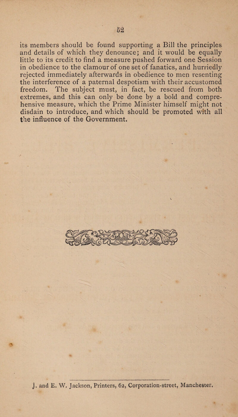 •- • ■ its members should be found supporting a Bill the principles and details of which they denounce; and it would be equally little to its credit to find a measure pushed forward one Session in obedience to the clamour of one set of fanatics, and hurriedly rejected immediately afterwards in obedience to men resenting the interference of a paternal despotism with their accustomed freedom. The subject must, in fact, be rescued from both extremes, and this can only be done by a bold and compre¬ hensive measure, which the Prime Minister himself might not disdain to introduce, and which should be promoted with all the influence of the Government. j. and E. W. Jackson, Printers, 62, Corporation-street, Manchester.