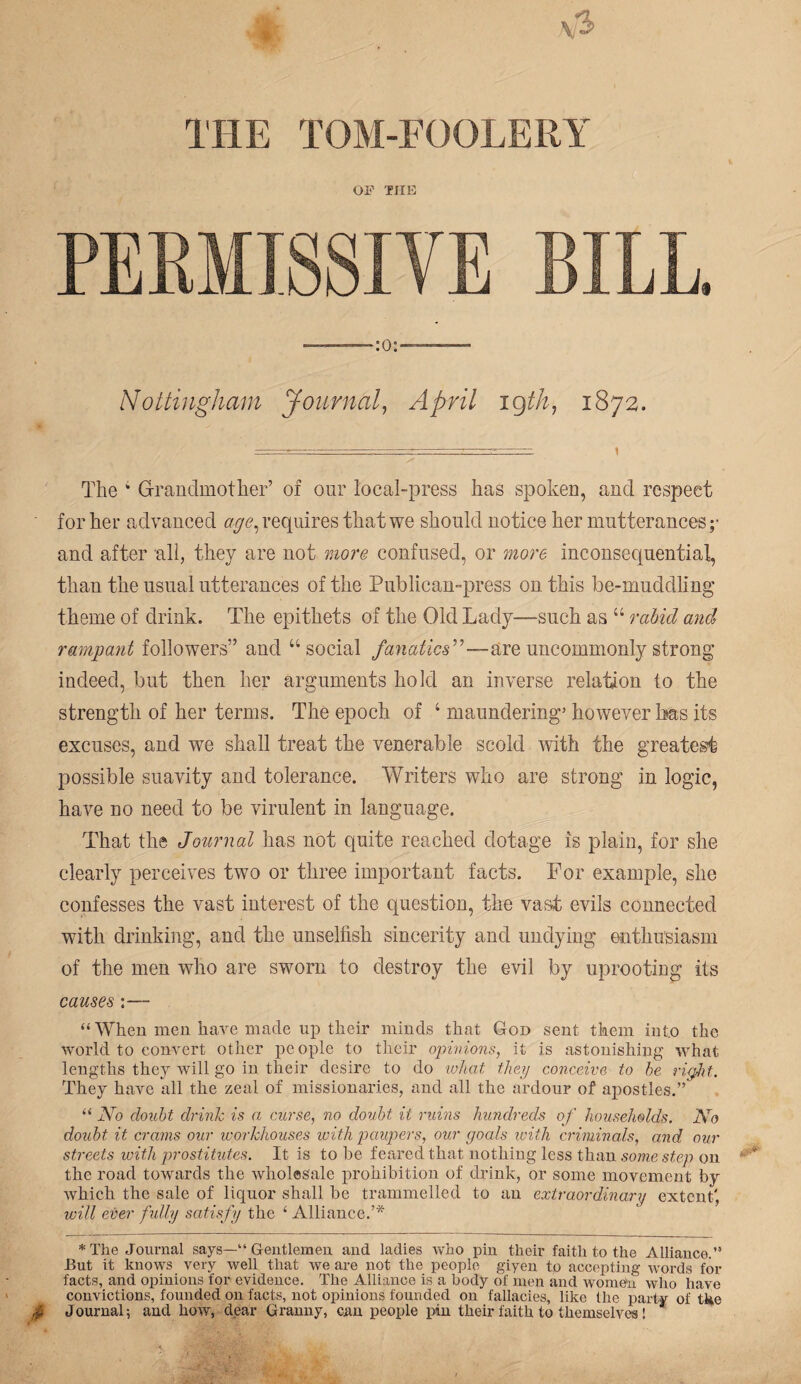 THE TOM-FOOLERY OF THE PERMISSIVE BILL. Nottingham Journal, April 19th, 1872. The 4 Grandmother’ of our local-press has spoken, and respect ' for her advanced age, requires that we should notice her mutterances ;• and after all, they are not more confused, or more inconsequential, than the usual utterances of the Publican-press on this be-muddling theme of drink. The epithets of the Old Lady—such as 44 rabid and rampant followers” and 44 social fanatics”—are uncommonly strong indeed, but then her arguments hold an inverse relation to the strength of her terms. The epoch of 4 maundering’ however has its excuses, and we shall treat the venerable scold with the greatest possible suavity and tolerance. Writers who are strong in logic, have no need to be virulent in language. That the Journal has not quite reached dotage is plain, for she clearly perceives two or three important facts. For example, she confesses the vast interest of the question, the vast evils connected with drinking, and the unselfish sincerity and undying enthusiasm of the men who are sworn to destroy the evil by uprooting its causes:— “ When men have made up tlieir minds that God sent them into the world to convert other people to their opinions, it is astonishing what lengths they will go in their desire to do what they conceive to he right. They have all the zeal of missionaries, and all the ardour of apostles.” “ No doubt drink is a curse, no doubt it rums hundreds of households. No doubt it crams our workhouses with paupers, our goals with criminals, and our streets with prostitutes. It is to be feared that nothing less than some step on the road towards the wholesale prohibition of drink, or some movement by which the sale of liquor shall he trammelled to an extraordinary extent', will ever fully satisfy the ‘ Alliance.’* * The Journal says—“ Gentlemen and ladies who pin their faith to the Alliance.” But it knows very well that we are not the people giyen to accepting words for facts, and opinions for evidence. The Alliance is a body of men and women who have convictions, founded on facts, not opinions founded on fallacies, like the party of tl*,e $ Journal; and how, dear Granny, can people pin their faith to themselves!