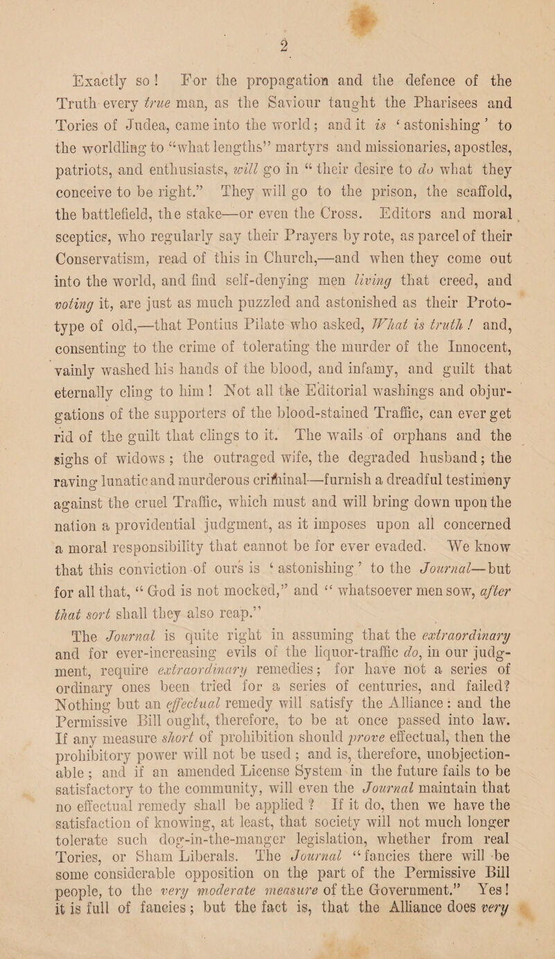 Exactly so ! For the propagation and the defence of the Truth every true man, as the Saviour taught the Pharisees and Tories of Judea, came into the world; and it is ‘ astonishing ’ to the worldling to “what lengths” martyrs and missionaries, apostles, patriots, and enthusiasts, will go in “ their desire to do what they conceive to be right.” They will go to the prison, the scaffold, the battlefield, the stake—or even the Gross. Editors and moral sceptics, who regularly say their Prayers by rote, as parcel of their Conservatism, read of this in Church,—and when they come out into the world, and find self-denying men living that creed, and voting it, are just as much puzzled and astonished as their Proto¬ type of old,—-that Pontius Pilate who asked, What is truth ! and, consenting to the crime of tolerating the murder of the Innocent, vainly washed his hands of the blood, and infamy, and guilt that eternally cling to him ! Not all the Editorial washings and objur¬ gations of the supporters of the blood-stained Traffic, can ever get rid of the guilt that clings to it. The wails of orphans and the sighs of widows ; the outraged wife, the degraded husband; the raving lunatic and murderous crifhinal—furnish a dreadful testimony against the cruel Traffic, which must and will bring down upon the nation a providential judgment, as it imposes upon all concerned a moral responsibility that cannot be for ever evaded. We know that this conviction of ours is ‘astonishing’ to the Journal—but for all that, “ Cod is not mocked,” and “ whatsoever men sow, after that sort shall they also reap.’1 The Journal is quite right in assuming that the extraordinary and for ever-increasing evils of the liquor-traffic Jo, in our judg¬ ment, require extraordinary remedies; for have not a series of ordinary ones been tried for a series of centuries, and failed? Nothing but an effectual remedy will satisfy the Alliance : and the Permissive Bill ought, therefore, to be at once passed into law. If any measure short of prohibition should 'prove effectual, then the prohibitory power will not be used ; and is, therefore, unobjection¬ able ; and if an amended License System in the future fails to be satisfactory to the community, will even the Journal maintain that no effectual remedy shall be applied ? If it do, then we have the satisfaction of knowing, at least, that society will not much longer tolerate such dog-in-the-manger legislation, whether from real Tories, or Sham Liberals. The Journal “ fancies there will be some considerable opposition on the part of the Permissive Bill people, to the very moderate measure of the Government.” Yes! it is full of fancies; but the fact is, that the Alliance does very