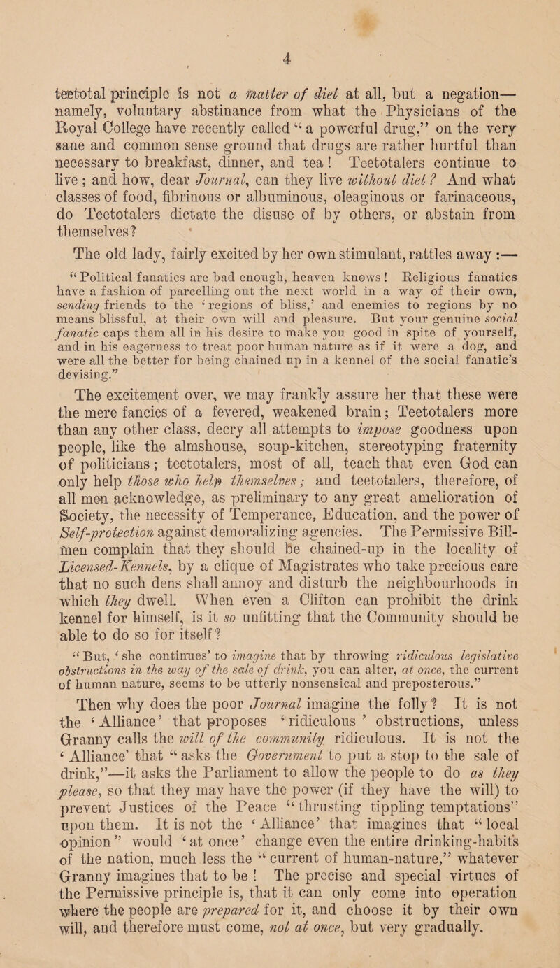 teetotal principle Is not a matter of diet at all, but a negation— namely, voluntary abstinance from what the Physicians of the Royal College have recently called “ a powerful drug,” on the very sane and common sense ground that drugs are rather hurtful than necessary to breakfast, dinner, and tea ! Teetotalers continue to live ; and how, dear Journal, can they live without diet ? And what classes of food, fibrinous or albuminous, oleaginous or farinaceous, do Teetotalers dictate the disuse of by others, or abstain from themselves? The old lady, fairly excited by her own stimulant, rattles away :— “ Political fanatics are bad enough, heaven knows ! Religious fanatics have a fashion of parcelling out the next world in a way of their own, sending friends to the 4 regions of bliss,’ and enemies to regions by no means blissful, at their own will and pleasure. But your genuine social fanatic caps them all in his desire to make you good in spite of yourself, and in his eagerness to treat poor human nature as if it were a dog, and were all the better for being chained up in a kennel of the social fanatic’s devising.” The excitement over, we may frankly assure her that these were the mere fancies of a fevered, weakened brain; Teetotalers more than any other class, decry all attempts to impose goodness upon people, like the almshouse, soup-kitchen, stereotyping fraternity of politicians; teetotalers, most of all, teach that even God can only help those who help themselves; and teetotalers, therefore, of all men acknowledge, as preliminary to any great amelioration of {Society, the necessity of Temperance, Education, and the power of Self-protection against demoralizing agencies. The Permissive Bill- fnen complain that they should be chained-up in the locality of Incensed-Kennels, by a clique of Magistrates who take precious care that no such dens shall annoy and disturb the neighbourhoods in which they dwell. When even a Clifton can prohibit the drink kennel for himself, is it so unfitting that the Community should be able to do so for itself ? “ But, ‘ she continues’ to imagine that by throwing ridiculous legislative obstructions in the way of the sale of drink, you can alter, at once, the current of human nature, seems to be utterly nonsensical and preposterous.” Then why does the poor Journal imagine the folly? It is not the ‘Alliance’ that proposes ‘ridiculous’ obstructions, unless Granny calls the will of the community ridiculous. It is not the ‘ Alliance’ that “ asks the Government to put a stop to the sale of drink,”—it asks the Parliament to allow the people to do as they please, so that they may have the power (if they have the will) to prevent Justices of the Peace “thrusting tippling temptations” upon them. It is not the ‘Alliance’ that imagines that “local opinion” would ‘at once’ change even the entire drinking-habit's of the nation, much less the “ current of human-nature,” whatever Granny imagines that to be ! The precise and special virtues of the Permissive principle is, that it can only come into operation where the people are prepared for it, and choose it by their own will, and therefore must come, not at once, but very gradually.