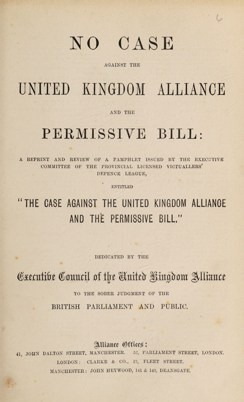 NO CASE AGAINST THE UNITED KINGDOM ALLIANCE AND THE PERMISSIVE BILL: A REPRINT AND REVIEW OF A PAMPHLET ISSUED BY THE EXECUTIVE COMMITTEE OF THE PROVINCIAL LICENSED VICTUALLERS’ DEFENCE LEAGUE, ENTITLED “THE CASE AGAINST THE UNITED KINGDOM ALLIANOE AND THE PERMISSIVE BILL” DEDICATED BY THE Caimvil of tlr.c EwM flrngirmit TO THE SOBER JUDGMENT OF THE BRITISH PARLIAMENT AND PUBLIC. gUluuwe (Office.*': 41, JOHN DALTON STREET, MANCHESTER. 52, PARLIAMENT STREET, LONDON. LONDON: CLARKE & CO., 13, FLEET STREET. MANCHESTER: JOHN HEYWOOD, 141 A 143, DEANSGATE.