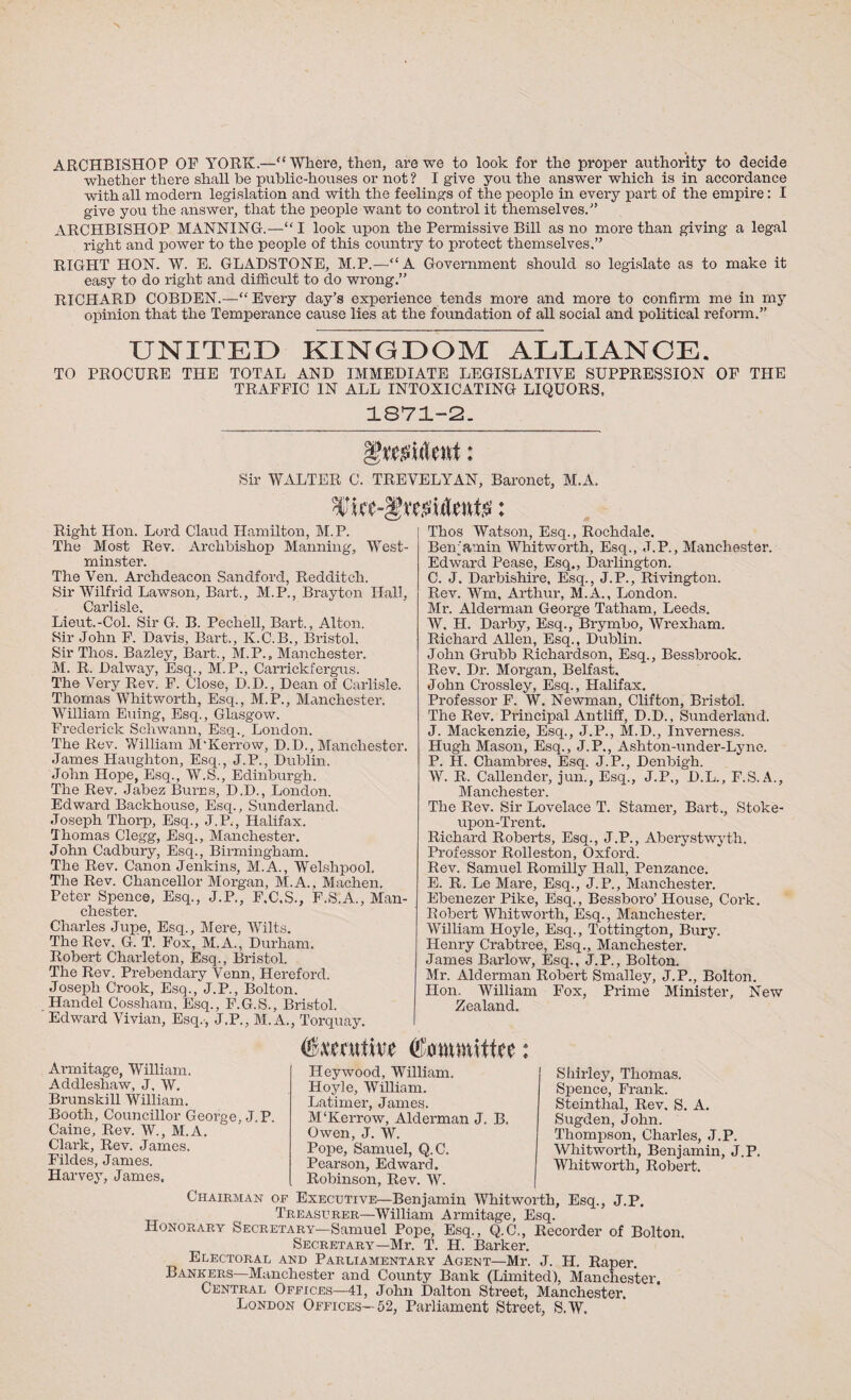 ARCHBISHOP OP YORK.—“Where, then, are we to look for the proper authority to decide whether there shall he public-houses or not ? I give you the answer which is in accordance with all modern legislation and with the feelings of the people in every part of the empire: I give you the answer, that the people want to control it themselves.'” ARCHBISHOP MANNING.—“I look upon the Permissive Bill as no more than giving a legal right and power to the people of this country to protect themselves,” RIGHT HON. W. E. GLADSTONE, M.P.—“A Government should so legislate as to make it easy to do right and difficult to do wrong.” RICHARD COBDEN.—“ Every day’s experience tends more and more to confirm me in my opinion that the Temperance cause lies at the foundation of all social and political reform.” UNITED KINGDOM ALLIANCE. TO PROCURE THE TOTAL AND IMMEDIATE LEGISLATIVE SUPPRESSION OF THE TRAFFIC IN ALL INTOXICATING LIQUORS, 1871-2. Sir WALTER C. TREVELYAN, Baronet, M.A. mtt’&xtMtnt#: Right Hon. Lord Claud Hamilton, M.P. The Most Rev. Archbishop Manning, West¬ minster. The Ven. Archdeacon Sandford, Redditch. Sir Wilfrid Lawson, Bart., M.P., Brayton Hall, Carlisle Lieut.-Col. Sir G. B. Pechell, Bart., Alton. Sir John F. Davis, Bart., K.C.B., Bristol. Sir Thos. Bazley, Bart., M.P., Manchester. M. R. Dalway, Esq., M.P., Carrickfergus. The Very Rev. F. Close, D.D., Dean of Carlisle. Thomas Whitworth, Esq., M.P., Manchester. William Euing, Esq., Glasgow. Frederick Schwann, Esq., London. The Rev. William M'Kerrow, D.D., Manchester. James Haughton, Esq., J.P., Dublin. John Hope, Esq., W.S., Edinburgh. The Rev. Jabez Burns, D.D., London. Edward Backhouse, Esq., Sunderland. Joseph Thorp, Esq., J.P., Halifax. Thomas Clegg, Esq., Manchester. John Cadbury, Esq., Birmingham. The Rev. Canon Jenkins, M.A., Welshpool. The Rev. Chancellor Morgan, M.A., Machen. Peter Spence, Esq., J.P., F.C.S., F.S.A., Man¬ chester. Charles Jupe, Esq., Mere, Wilts. The Rev. G. T. Fox, M.A., Durham. Robert Charleton, Esq., Bristol. The Rev. Prebendary Venn, Hereford. Joseph Crook, Esq., J.P., Bolton. Handel Cossham, Esq., F.G.S., Bristol. Edward Vivian, Esq.', J.P., M.A., Torquay. Thos Watson, Esq., Rochdale. Benjamin Whitworth, Esq., J.P., Manchester. Edward Pease, Esq., Darlington. C. J. Darbishire, Esq., J.P., Rivington. Rev. Wm, Arthur, M.A., London. Mr. Alderman George Tatham, Leeds. W. H. Darby, Esq., Brymbo, Wrexham. Richard Allen, Esq., Dublin. John Grubb Richardson, Esq., Bessbrook. Rev. Dr. Morgan, Belfast, John Crossley, Esq., Halifax. Professor F. W. Newman, Clifton, Bristol. The Rev. Principal Antliff, D.D., Sunderland. J. Mackenzie, Esq., J.P., M.D., Inverness. Hugh Mason, Esq., J. P., Ashton-under-Lyne. P. H. Chambres, Esq. J.P., Denbigh. W. R. Callender, jun., Esq., J.P,, D.L., F.S. A., Manchester. The Rev. Sir Lovelace T. Stainer, Bart., Stoke- upon-Trent. Richard Roberts, Esq., J.P., Aberystwyth. Professor Rolleston, Oxford. Rev. Samuel Romilly Hall, Penzance. E. R. Le Mare, Esq., J.P., Manchester. Ebenezer Pike, Esq., Bessboro’ House, Cork. Robert Whitworth, Esq., Manchester. William Hoyle, Esq., Tottington, Bury. Henry Crabtree, Esq., Manchester. James Barlow, Esq., J.P., Bolton. Mr. Alderman Robert Smalley, J.P., Bolton. Hon. William Fox, Prime Minister, New Zealand. Executive Committee: Armitage, William. Addleshaw, J, W. Brunskill William. Booth, Councillor George, J.P. Caine, Rev. W., M.A. Clark, Rev. James. Fildes, James. Harvey, James, Heywood, William. Hoyle, William. Latimer, James. M'Kerrow, Alderman J. B. Owen, J. W. Pope, Samuel, Q.C. Pearson, Edward. Robinson, Rev. W. Shirley, Thomas. Spence, Frank. Steinthal, Rev. S. A. Sugden, John. Thompson, Charles, J.P. Whitworth, Benjamin, J.P. Whitworth, Robert. Chairman of Executive—Benjamin Whitworth, Esq., J.P. Treasurer—William Armitage, Esq. Honorary Secretary-—Samuel Pope, Esq., Q.C,, Recorder of Bolton. Secretary—Mr. T. H. Barker. Electoral and Parliamentary Agent—Mr. J. H. Raper. Bankers—Manchester and County Bank (Limited), Manchester. Central Offices—41, John Dalton Street, Manchester. London Offices—52, Parliament Street, S.W.