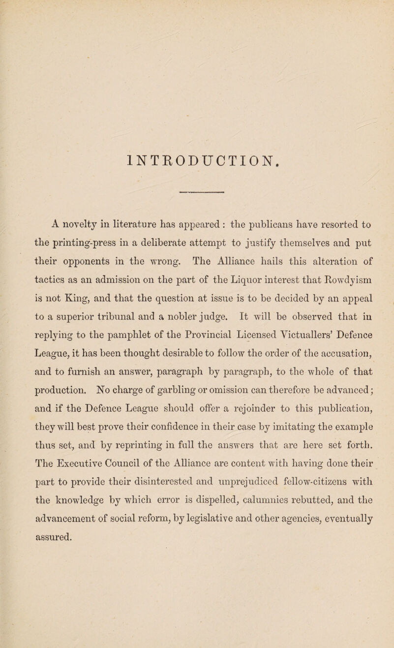 INTRODUCTION. A novelty in literature has appeared : the publicans have resorted to the printing-press in a deliberate attempt to justify themselves and put their opponents in the wrong. The Alliance hails this alteration of tactics as an admission on the part of the Liquor interest that Rowdyism is not King, and that the question at issue is to be decided by an appeal to a superior tribunal and a nobler judge. It will be observed that in replying to the pamphlet of the Provincial Licensed Victuallers’ Defence League, it has been thought desirable to follow the order of the accusation, and to furnish an answer, paragraph by paragraph, to the whole of that production. No charge of garbling or omission can therefore be advanced; and if the Defence League should offer a rejoinder to this publication, they will best prove their confidence in their case by imitating the example thus set, and by reprinting in fall the answers that are here set forth. The Executive Council of the Alliance are content with having done their part to provide their disinterested and unprejudiced fellow-citizens with the knowledge by which error is dispelled, calumnies rebutted, and the advancement of social reform, by legislative and other agencies, eventually assured.