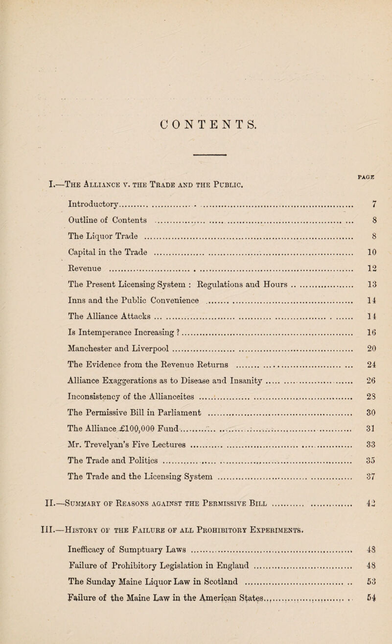 CONTENTS. PAGE I.—The Alliance v. the Trade and the Public. Introductory. 7 Outline of Contents . 8 The Liquor Trade . 8 Capital in the Trade . 10 Revenue . 12 The Present Licensing System : Regulations and Hours... 13 Inns and the Public Convenience .. 14 The Alliance Attacks . 14 Is Intemperance Increasing ?. 16 Manchester and Liverpool . 20 The Evidence from the Revenue Returns . 24 Alliance Exaggerations as to Disease and Insanity.-... 26 Inconsistency of the Allianceites ... 23 The Permissive Bill in Parliament . 30 The Alliance £100,000 Fund......... . 31 Mr. Trevelyan’s Five Lectures ..... 33 The Trade and Politics .... 35 The Trade and the Licensing System ... 37 II.—Summary of Reasons against the Permissive Bill . 42 III.—History of the Failure of all Prohibitory Experiments, Inefficacy of Sumptuary Laws . 48 Failure of Prohibitory Legislation in England . 48 The Sunday Maine Liquor Law in Scotland . 53 Failure of the Maine Law in the American States..t.............r. . 54