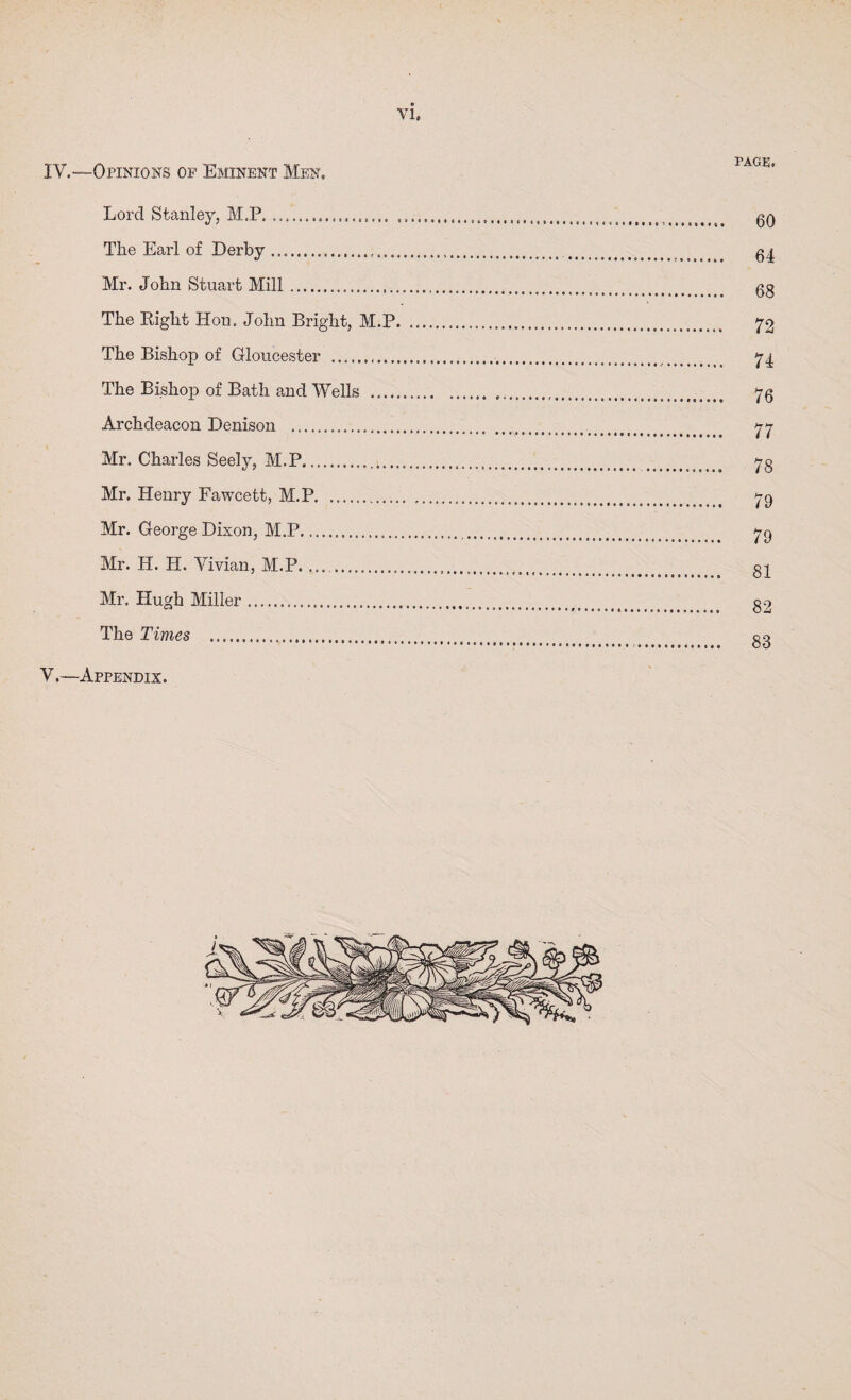 IV.—Opinions of Eminent Men. PAGE. Lord Stanley, M.P. The Earl of Derby. Mr. John Stuart Mill. The Right Hon. John Bright, M.P. The Bishop of Gloucester ........... The Bishop of Bath and Wells . Archdeacon Denison . Mr. Charles Seely, M.P. Mr. Henry Fa.wcett, M.P. Mr. George Dixon, M.P. Mr. H. H. Vivian, M.P. .. Mr. Hugh Miller. The Times . V.—Appendix. 60 64 68 72 74 76 77 78 79 79 81 82 83