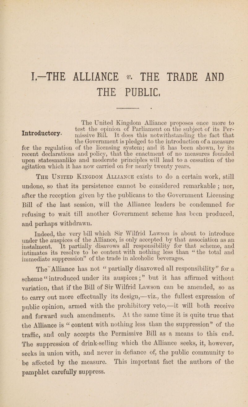 I-THE ALLIANCE «. THE TRADE AND THE PUBLIC, The United Kingdom Alliance proposes once more to test the opinion of Parliament on the subject of its Per- Introductory. missive Bill. It does this notwithstanding the fact that the Government is pledged to the introduction of a measure for the regulation of the licensing system; and it has been shown, by its recent declarations and policy, that the enactment of no measures founded upon statesmanlike and moderate principles will lead to a cessation of the agitation which it has now carried on for nearly twenty years. The United Kingdom Alliance exists to do a certain work, still undone, so that its persistence cannot be considered remarkable ; nor, after the reception given by the publicans to the Government Licensing Bill of the last session, will the Alliance leaders be condemned for refusing to wait till another Government scheme has been produced, and perhaps withdrawn. Indeed, the very bill which Sir Wilfrid Lawson is about to introduce under the auspices of the Alliance, is only accepted by that association as an instalment. It partially disavows all responsibility for that scheme, and intimates its resolve to be content with nothing less than “ the total and immediate suppression” of the trade in alcoholic beverages. The' Alliance has not “ partially disavowed all responsibility” for a scheme “ introduced under its auspices; ” but it has affirmed without variation, that if the Bill of Sir Wilfrid Lawson can be amended, so as to cany out more effectually its design,—viz., the fullest expression of public opinion, armed with the prohibitory veto,—it will both receive and forward such amendments. At the same time it is quite true that the Alliance is “ content with nothing less than the suppression” of the traffic, and only accepts the Permissive Bill as a means to this end. The suppression of drink-selling which the Alliance seeks, it, however, seeks in union with, and never in defiance of, the public community to be affected by the measure. This important fact the authors of the pamphlet carefully suppress.