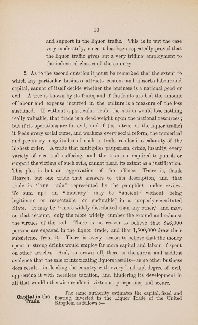 and support in the liquor traffic. This is to put the case very moderately, since it has been repeatedly proved that the liquor traffic gives but a very trifling employment to the industrial classes of the country. 2. As to the second question it must be remarked that the extent to which any particular business attracts custom and absorbs labour and capital, cannot of itself decide whether the business is a national good or evil. A tree is known by its fruits, and if the fruits are bad the amount of labour and expense incurred in the culture is a measure of the loss sustained. If without a particular trade the nation would lose nothing really valuable, that trade is a dead weight upon the national resources; but if its operations are for evil, and if (as is true of the liquor traffic) it feeds every social curse, and weakens every social reform, the numerical and pecuniary magnitudes of such a trade render it a calamity of the highest order. A trade that multiplies pauperism, crime, insanity, every variety of vice and suffering, and the taxation required to punish or support the victims of such evils, cannot plead its extent as a justification. This plea is but an aggravation of the offence. There is, thank Heaven, but one trade that answers to this description, and that trade is “the traderepresented by the pamphlet under review. To sum up: an “industry” may be “ancient” without being legitimate or respectable, or endurable] in a properly-constituted State. It may be “ more wfidely distributed than any other,” and may, on that account, only the more widely cumber the ground and exhaust the virtues of the soil. There is no reason to believe that 846,000 persons are engaged in the liquor trade, and that 1,500,000 draw their subsistence from it. There is every reason to believe that the money spent in strong drinks would employ far more capital and labour if spent on other articles. And, to crown all, there is the surest and saddest evidence that the sale of intoxicating liquors results—as no other business does result—in flooding the country with every kind and degree of evil, oppressing it with needless taxation, and hindering its development in all that would otherwise render it virtuous, prosperous, and secure. The same authority estimates the capital, fixed and Capital in the floating, invested in the Liquor Trade of the United Trade, Kingdom as follows :—