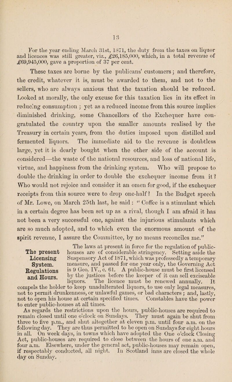 For the year ending March 31st, 1871, the duty from the taxes on liquor and licences was still greater, viz., <£26,185,000, which, in a total revenue of £69,945,000, gave a proportion of 37 per cent. These taxes are borne by the publicans’ customers; and therefore, the credit, whatever it is, must be awarded to them, and not to the sellers, who are always anxious that the taxation should be reduced. Looked at morally, the only excuse for this taxation lies in its effect in reducing consumption ; yet as a reduced income from this source implies diminished drinking, some Chancellors of the Exchequer have con¬ gratulated the country upon the smaller amounts realised by the Treasury in certain years, from the duties imposed upon distilled and fermented liquors. The immediate aid to the revenue is doubtless large, yet it is dearly bought when the other side of the account is considered—the waste of the national resources, and loss of national life, virtue, and happiness from the drinking system. Who will propose to double the drinking in order to double the exchequer income from it 'i Who would not rejoice and consider it an omen for good, if the exchequer receipts from this source were to drop one-half'? In the Budget speech of Mr. Lowe, on March 25th last, he said : “ Coffee is a stimulant which in a certain degree has been set up as a rival, though I am afraid it has not been a very successful one, against the injurious stimulants which are so much adopted, and to which even the enormous amount of the spirit revenue, I assure the Committee, by no means reconciles me.” The present Licensing System. Regulations and Hours. The laws at present in force for the regulation of public- houses are of considerable stringency. Setting aside the Suspensory Act of 1871, which was professedly a temporary measure, and passed for one year only, the Governing Act is 9 Geo. IV., c. 61. A public-house must be first licensed by the justices before the keeper of it can sell exciseable liquors. The licence must be renewed annually. It compels the holder to keep unadulterated liquors, to use only legal measures, not to permit drunkenness, or unlawful games, or bad characters ; and, lastly, not to open his house at certain specified times. Constables have the power to enter public-houses at all times. As regards the restrictions upon the hours, public-houses are required to remain closed until one o’clock on Sundays. They must again be shut from three to five p.m., and shut altogether at eleven p.m. until four a.m. on the following day. They are thus permitted to be open on Sundays for eight hours in all. On week days, in towns which have adopted the One o’clock Closing Act, public-houses are required to close between the hours of one a.m. and four a.m. Elsewhere, under the general act, public-houses may remain open, if respectably conducted, all night. In Scotland inns are closed the whole day on Sunday.