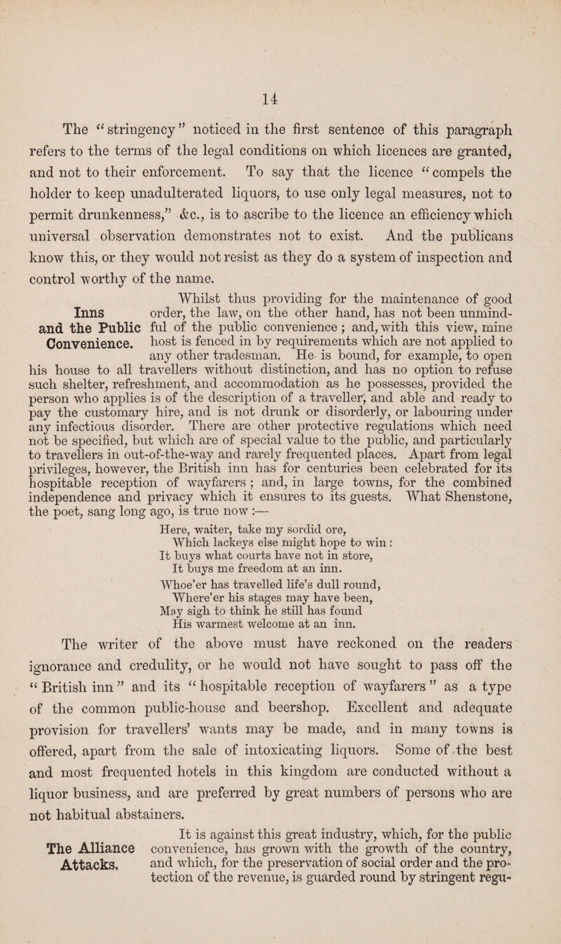 The il stringency ” noticed in the first sentence of this paragraph refers to the terms of the legal conditions on which licences are granted, and not to their enforcement. To say that the licence “ compels the holder to keep unadulterated liquors, to use only legal measures, not to permit drunkenness,” Ac., is to ascribe to the licence an efficiency which universal observation demonstrates not to exist. And the publicans know this, or they would not resist as they do a system of inspection and control worthy of the name. Whilst thus providing for the maintenance of good Inns order, the law, on the other hand, has not been unmind- and the Public ful of the public convenience; and, with this view, mine Convenience, host is fenced in by requirements which are not applied to any other tradesman. He is bound, for example, to open his house to all travellers without distinction, and has no option to refuse such shelter, refreshment, and accommodation as he possesses, provided the person who applies is of the description of a traveller, and able and ready to pay the customary hire, and is not drunk or disorderly, or labouring under any infectious disorder. There are other protective regulations which need not be specified, but which are of special value to the public, and particularly to travellers in out-of-the-way and rarely frequented places. Apart from legal privileges, however, the British inn has for centuries been celebrated for its hospitable reception of wayfarers ; and, in large towns, for the combined independence and privacy which it ensures to its guests. What Shenstone, the poet, sang long ago, is true now :— Here, waiter, take my sordid ore, Which lackeys else might hope to win : It buys what courts have not in store, It buys me freedom at an inn. Whoe’er has travelled life’s dull round, Where’er his stages may have been, May sigh to think he still has found His warmest welcome at an inn. The writer of the above must have reckoned on the readers ignorance and credulity, or he would not have sought to pass off the “ British inn ” and its “ hospitable reception of wayfarers ” as a type of the common public-house and beershop. Excellent and adequate provision for travellers’ wants may be made, and in many towns is offered, apart from the sale of intoxicating liquors. Some of the best and most frequented hotels in this kingdom are conducted without a liquor business, and are preferred by great numbers of persons who are not habitual abstainers. It is against this great industry, which, for the public The Alliance convenience, has grown with the growth of the country, Attacks, and which, for the preservation of social order and the pro- tection of the revenue, is guarded round by stringent regu-