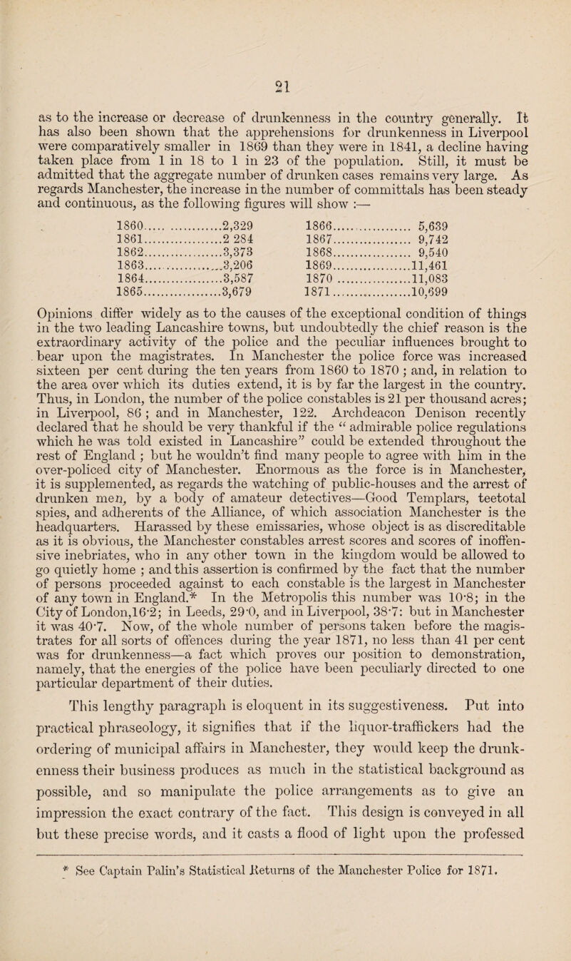 as to the increase or decrease of drunkenness in the country generally. It has also been shown that the apprehensions for drunkenness in Liverpool were comparatively smaller in 1869 than they were in 1841, a decline having taken place from 1 in 18 to 1 in 23 of the population. Still, it must be admitted that the aggregate number of drunken cases remains very large. As regards Manchester, the increase in the number of committals has been steady and continuous, as the following figures will show :— 1860. .2,329 1866. . 5,639 1861. .2 284 1867. . 9,742 1862. .3,373 1868. . 9,540 1863. ..3,206 1869. .11,461 1864. .3,587 1870 . .11,083 1865. .3,679 1871.. .10,699 Opinions differ widely as to the causes of the exceptional condition of things in the two leading Lancashire towns, but undoubtedly the chief reason is the extraordinary activity of the police and the peculiar influences brought to bear upon the magistrates. In Manchester the police force was increased sixteen per cent during the ten years from 1860 to 1870 ; and, in relation to the area over which its duties extend, it is by far the largest in the country. Thus, in London, the number of the police constables is 21 per thousand acres; in Liverpool, 86 ; and in Manchester, 122. Archdeacon Denison recently declared that he should be very thankful if the “ admirable police regulations which he was told existed in Lancashire” could be extended throughout the rest of England ; but he wouldn’t find many people to agree with him in the over-policed city of Manchester. Enormous as the force is in Manchester, it is supplemented, as regards the watching of public-houses and the arrest of drunken men, by a body of amateur detectives—Good Templars, teetotal spies, and adherents of the Alliance, of which association Manchester is the headquarters. Harassed by these emissaries, whose object is as discreditable as it is obvious, the Manchester constables arrest scores and scores of inoffen¬ sive inebriates, who in any other town in the kingdom would be allowed to go quietly home ; and this assertion is confirmed by the fact that the number of persons proceeded against to each constable is the largest in Manchester of any town in England.* In the Metropolis this number was 1(V8; in the City of London, 16*2; in Leeds, 29‘0, and in Liverpool, 38’7: but in Manchester it was 40-7. Now, of the whole number of persons taken before the magis¬ trates for all sorts of offences during the year 1871, no less than 41 per cent was for drunkenness—a fact which proves our position to demonstration, namely, that the energies of the police have been peculiarly directed to one particular department of their duties. This lengthy paragraph is eloquent in its suggestiveness. Put into practical phraseology, it signifies that if the liquor-traffickers had the ordering of municipal affairs in Manchester, they would keep the drunk¬ enness their business produces as much in the statistical background as possible, and so manipulate the police arrangements as to give an impression the exact contrary of the fact. This design is conveyed in all but these precise words, and it casts a flood of light upon the professed *' See Captain Palin’s Statistical .Returns of the Manchester Police for 1871.