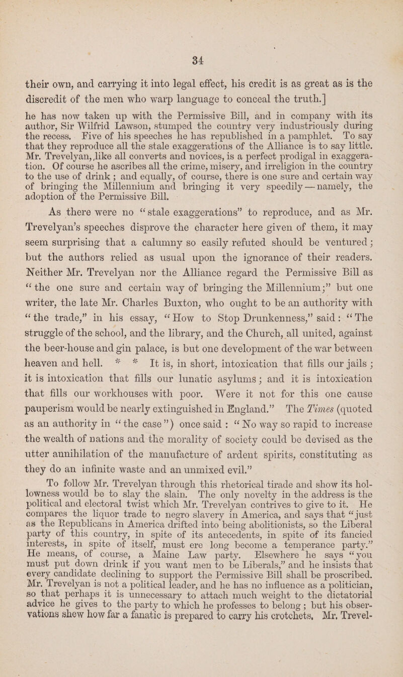 their own, and carrying it into legal effect, his credit is as great as is the discredit of the men who warp language to conceal the truth.] he has now taken up with the Permissive Bill, and in company with its author, Sir Wilfrid Lawson, stumped the country very industriously during the recess. Five of his speeches he has republished in a pamphlet. To say that they reproduce all the stale exaggerations of the Alliance is to say little. Mr. Trevelyan, ,like all converts and novices, is a perfect prodigal in exaggera¬ tion. Of course he ascribes all the crime, misery, and irreligion in the country to the use of drink ; and equally, of course, there is one sure and certain way of bringing the Millennium and bringing it very speedily — namely, the adoption of the Permissive Bill. As there were no “ stale exaggerations’’ to reproduce, and as Mr. Trevelyan’s speeches disprove the character here given of them, it may seem surprising that a calumny so easily refuted should be ventured; but the authors relied as usual upon the ignorance of their readers. Neither Mr. Trevelyan nor the Alliance regard the Permissive Bill as u the one sure and certain way of bringing the Millennium;” but one writer, the late Mr. Charles Buxton, who ought to be an authority with “ the trade,” in his essay, “ How to Stop Drunkenness,” said : “ The struggle of the school, and the library, and the Church, all united, against the beer-house and gin palace, is but one development of the war between heaven and hell. * * It is, in short, intoxication that fills our jails ; it is intoxication that fills our lunatic asylums; and it is intoxication that fills our workhouses with poor. Were it not for this one cause pauperism would be nearly extinguished in England.” The Times (quoted as an authority in “ the case ”) once said : “ No way so rapid to increase the wealth of nations and the morality of society could be devised as the utter annihilation of the manufacture of ardent spirits, constituting as they do an infinite waste and an unmixed evil.” To follow Mr. Trevelyan through this rhetorical tirade and show its hol¬ lowness would be to slay the slain. The only novelty in the address is the political and electoral twist which Mr. Trevelyan contrives to give to it. He compares the liquor trade to negro slavery in America, and says that “just as the Republicans in America drifted into being abolitionists, so the Liberal party of this country, in spite of its antecedents, in spite of its fancied interests, in spite of itself, must ere long become a temperance party.” He means, of course, a Maine Law party. Elsewhere he says “you must put down drink if you want men to be Liberals,” and he insists that every candidate declining to support the Permissive Bill shall be proscribed. Mr. Trevelyan is not a political leader, and he has no influence as a politician, so that perhaps it is unnecessary to attach much weight to the dictatorial advice he gives to the party to which he professes to belong ; but his obser¬ vations shew how far a fanatic is prepared to carry his crotchets, Mr, Trevel-