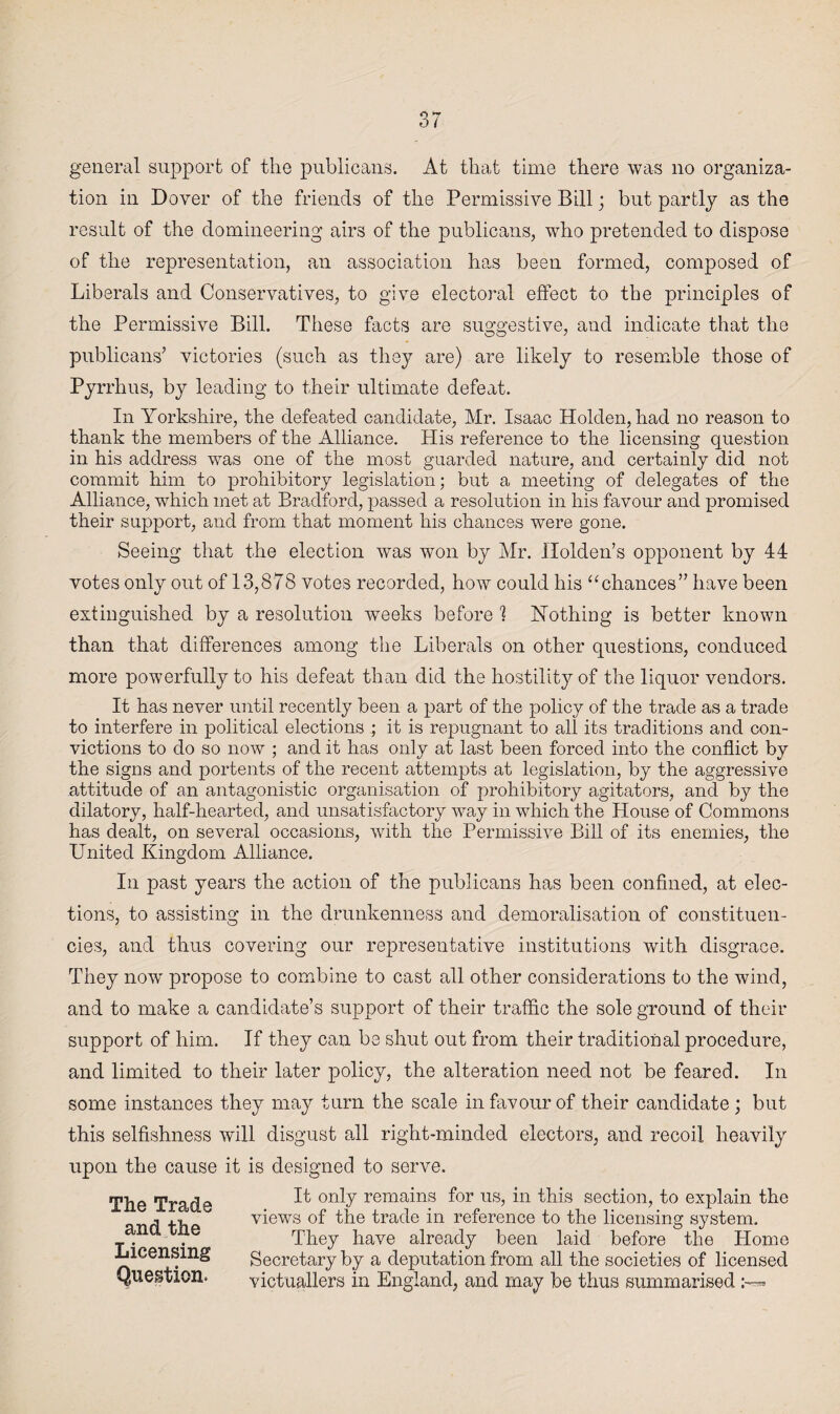 general support of the publicans. At that time there was no organiza¬ tion in Dover of the friends of the Permissive Bill; but partly as the result of the domineering airs of the publicans, who pretended to dispose of the representation, an association has been formed, composed of Liberals and Conservatives, to give electoral effect to the principles of the Permissive Bill. These facts are suggestive, and indicate that the publicans’ victories (such as they are) are likely to resemble those of Pyrrhus, by leading to their ultimate defeat. In Yorkshire, the defeated candidate, Mr. Isaac Holden, had no reason to thank the members of the Alliance. His reference to the licensing question in his address was one of the most guarded nature, and certainly did not commit him to prohibitory legislation; but a meeting of delegates of the Alliance, which met at Bradford, passed a resolution in his favour and promised their support, and from that moment his chances were gone. Seeing that the election was won by Mr. Holden’s opponent by 44 votes only out of 13,878 votes recorded, how could his “chances” have been extinguished by a resolution weeks before 1 Nothing is better known than that differences among the Liberals on other questions, conduced more powerfully to his defeat than did the hostility of the liquor vendors. It has never until recently been a part of the policy of the trade as a trade to interfere in political elections ; it is repugnant to all its traditions and con¬ victions to do so now ; and it has only at last been forced into the conflict by the signs and portents of the recent attempts at legislation, by the aggressive attitude of an antagonistic organisation of prohibitory agitators, and by the dilatory, half-hearted, and unsatisfactory way in which the House of Commons has dealt, on several occasions, with the Permissive Bill of its enemies, the United Kingdom Alliance. In past years the action of the publicans has been confined, at elec¬ tions, to assisting in the drunkenness and demoralisation of constituen¬ cies, and thus covering our representative institutions with disgrace. They now propose to combine to cast all other considerations to the wind, and to make a candidate’s support of their traffic the sole ground of their support of him. If they can be shut out from their traditional procedure, and limited to their later policy, the alteration need not be feared. In some instances they may turn the scale in favour of their candidate ; but this selfishness will disgust all right-minded electors, and recoil heavily upon the cause it is designed to serve. It only remains for us, in this section, to explain the views of the trade in reference to the licensing system. They have already been laid before the Home Secretary by a deputation from all the societies of licensed victuallers in England, and may be thus summarised :-=» The Trade and the Licensing Question.