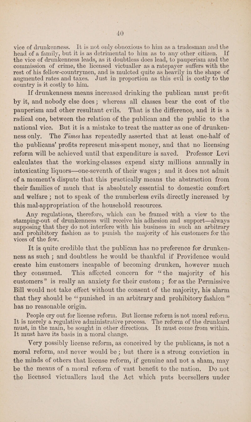 vice of drunkenness. It is not only obnoxious to him as a tradesman and the head of a family, but it is as detrimental to him as to any other citizen. If the vice of drunkenness leads, as it doubtless does lead, to pauperism and the commission of crime, the licensed victualler as a ratepayer suffers with the rest of his fellow-countrymen, and is mulcted quite as heavily in the shape of augmented rates and taxes. Just in proportion as this evil is costly to the country is it costly to him. If drunkenness means increased drinking the publican must profit by it, and nobody else does; whereas all classes bear the cost of the pauperism and other resultant evils. That is the difference, and it is a radical one, between the relation of the publican and the public to the national vice. But it is a mistake to treat the matter as one of drunken¬ ness only. The Times has repeatedly asserted that at least one-half of the publicans’ profits represent mis-spent money, and that no licensing reform will be achieved until that expenditure is saved. Professor Levi calculates that the working-classes expend sixty millions annually in intoxicating liquors—one-seventh of their wages ; and it does not admit of a moment’s dispute that this practically means the abstraction from their families of much that is absolutely essential to domestic comfort and welfare ; not to speak of the numberless evils directly increased by this mal-appropriation of the household resources. Any regulations, therefore, which can be framed with a view to the stamping-out of drunkenness will receive his adhesion and support—always supposing that they do not interfere with his business in such an arbitrary and prohibitory fashion as to punish the majority of his customers for the vices of the few. It is quite credible that the publican has no preference for drunken¬ ness as such ; and doubtless he would be thankful if Providence would create him customers incapable of becoming drunken, however much they consumed. This affected concern for 11 the majority of his customers” is really an anxiety for their custom ; for as the Permissive Bill would not take effect without the consent of the majority, his alarm that they should be “punished in an arbitrary and prohibitory fashion ” has no reasonable origin. People cry out for license reform. But license reform is not moral reform. It is merely a regulative administrative process. The reform of the drunkard must, in the main, be sought in other directions. It must come from within. It must have its basis in a moral change. Very possibly license reform, as conceived by the publicans, is not a moral reform, and never would be; but there is a strong conviction in the minds of others that license reform, if genuine and not a sham, may be the means of a moral reform of vast benefit to the nation. Do not the licensed victuallers laud the Act which puts beersellers under