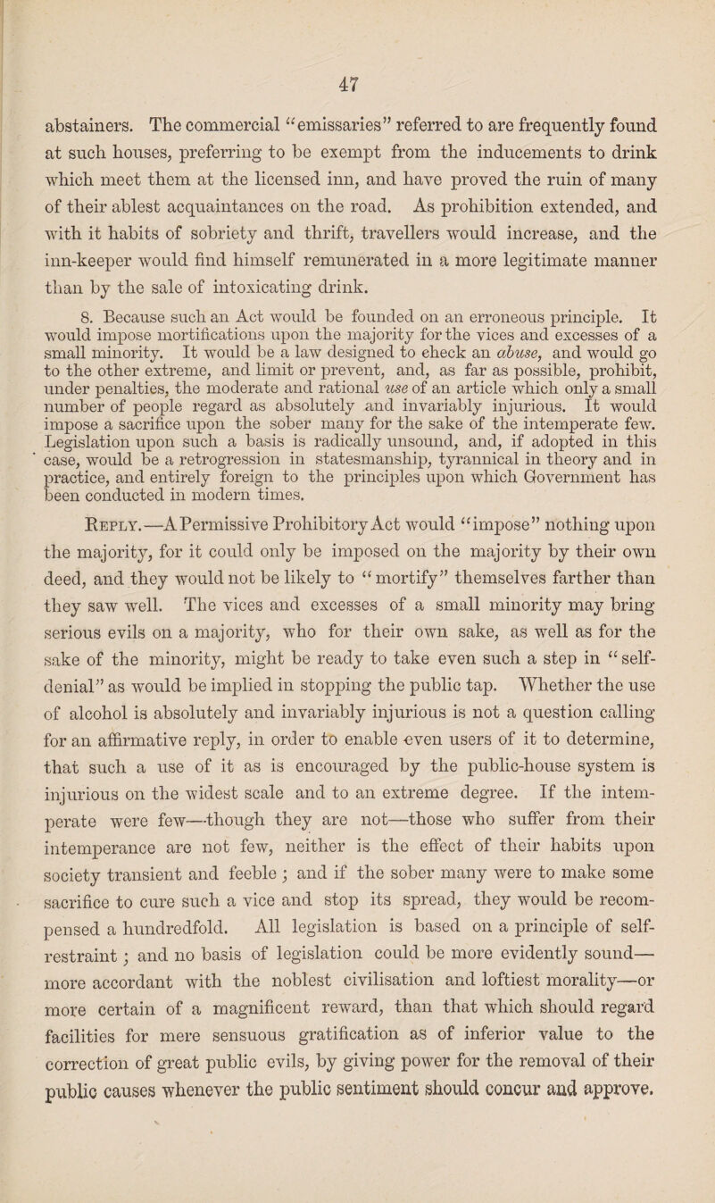 abstainers. The commercial “emissaries” referred to are frequently found at such houses, preferring to be exempt from the inducements to drink which meet them at the licensed inn, and have proved the ruin of many of their ablest acquaintances on the road. As prohibition extended, and with it habits of sobriety and thrift, travellers would increase, and the inn-keeper would find himself remunerated in a more legitimate manner than by the sale of intoxicating drink. 8. Because such an Act would be founded on an erroneous principle. It would impose mortifications upon the majority for the vices and excesses of a small minority. It would be a law designed to check an abuse, and would go to the other extreme, and limit or prevent, and, as far as possible, prohibit, under penalties, the moderate and rational use of an article which only a small number of people regard as absolutely and invariably injurious. It would impose a sacrifice upon the sober many for the sake of the intemperate few. Legislation upon such a basis is radically unsound, and, if adopted in this case, would be a retrogression in statesmanship, tyrannical in theory and in practice, and entirely foreign to the principles upon which Government has been conducted in modern times. Reply.—A Permissive Prohibitory Act would “impose” nothing upon the majority, for it could only be imposed on the majority by their own deed, and they would not be likely to “mortify” themselves farther than they saw well. The vices and excesses of a small minority may bring serious evils on a majority, who for their own sake, as well as for the sake of the minority, might be ready to take even such a step in “ self- denial” as would be implied in stopping the public tap. Whether the use of alcohol is absolutely and invariably injurious is not a question calling for an affirmative reply, in order to enable -even users of it to determine, that such a use of it as is encouraged by the public-house system is injurious on the widest scale and to an extreme degree. If the intem¬ perate were few—though they are not—those who suffer from their intemperance are not few, neither is the effect of their habits upon society transient and feeble ; and if the sober many were to make some sacrifice to cure such a vice and stop its spread, they would be recom¬ pensed a hundredfold. All legislation is based on a principle of self- restraint ; and no basis of legislation could be more evidently sound— more accordant with the noblest civilisation and loftiest morality—or more certain of a magnificent reward, than that which should regard facilities for mere sensuous gratification as of inferior value to the correction of great public evils, by giving power for the removal of their public causes whenever the public sentiment should concur and approve.