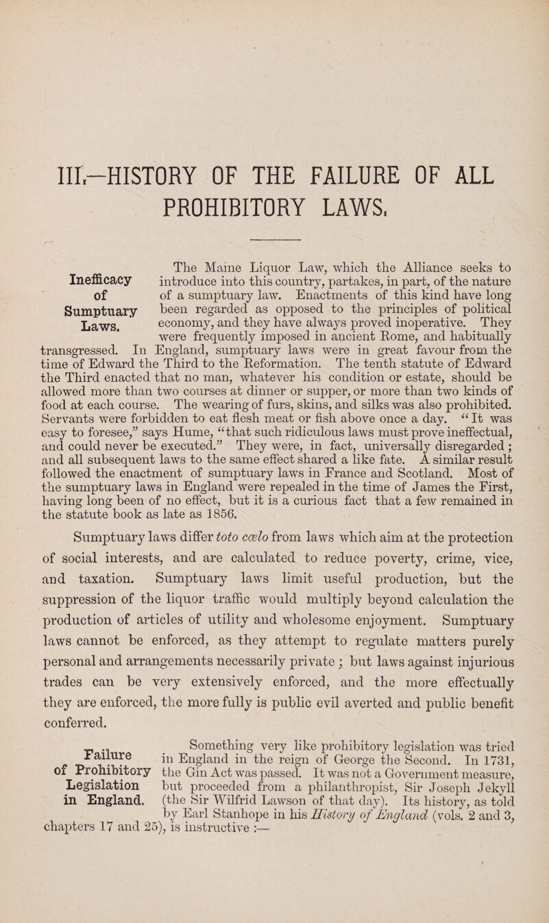 Ill—HISTORY OF THE FAILURE OF ALL PROHIBITORY LAWS, Inefficacy of Sumptuary Laws. The Maine Liquor Law, which the Alliance seeks to introduce into this country, partakes, in part, of the nature of a sumptuary law. Enactments of this kind have long been regarded as opposed to the principles of political economy, and they have always proved inoperative. They were frequently imposed in ancient Rome, and habitually transgressed. In England, sumptuary laws were in great favour from the time of Edward the Third to the Reformation. The tenth statute of Edward the Third enacted that no man, whatever his condition or estate, should be allowed more than two courses at dinner or supper, or more than two kinds of food at each course. The wearing of furs, skins, and silks was also prohibited. Servants were forbidden to eat flesh meat or fish above once a day. “ It was easy to foresee,” says Hume, “that such ridiculous laws must prove ineffectual, and could never be executed.” They were, in fact, universally disregarded ; and all subsequent laws to the same effect shared a like fate. A similar result followed the enactment of sumptuary laws in France and Scotland. Most of the sumptuary laws in England were repealed in the time of James the First, having long been of no effect, but it is a curious fact that a few remained in the statute book as late as 1856. Sumptuary lawrs differ toto ccelo from laws which aim at the protection of social interests, and are calculated to reduce poverty, crime, vice, and taxation. Sumptuary laws limit useful production, but the suppression of the liquor traffic would multiply beyond calculation the production of articles of utility and wholesome enjoyment. Sumptuary laws cannot be enforced, as they attempt to regulate matters purely personal and arrangements necessarily private ; but laws against injurious trades can be very extensively enforced, and the more effectually they are enforced, the more fully is public evil averted and public benefit conferred. _ Something very like prohibitory legislation was tried ± allure in England in the reign of George the Second. In 1731, of Prohibitory the Gin Act was passed. It was not a Government measure, Legislation but proceeded from a philanthropist, Sir Joseph Jekyll in England, (the Sir Wilfrid Lawson of that day). Its history, as told by Earl Stanhope in his History of England (vols. 2 and 3, chapters 17 and 25), is instructive :—