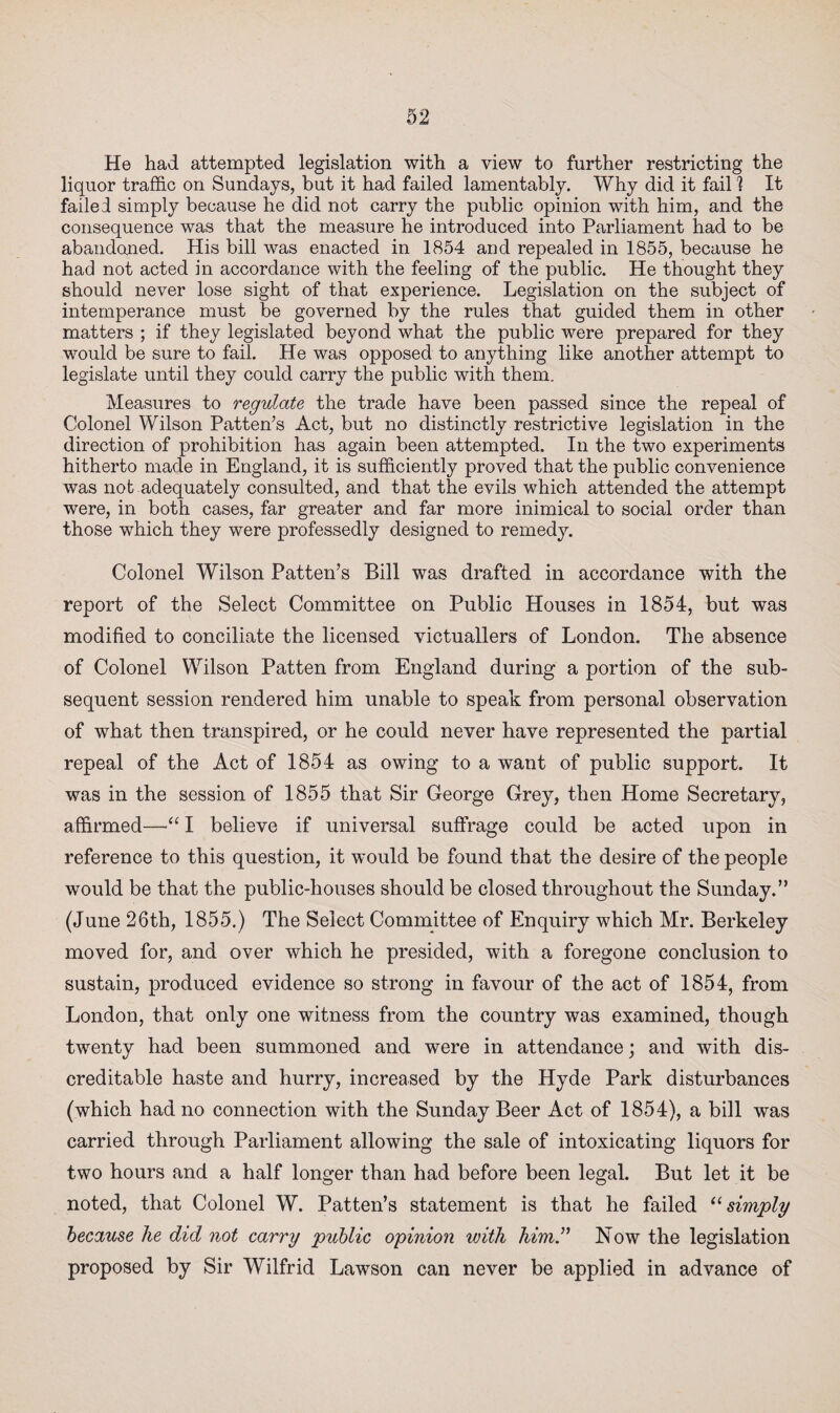 He had attempted legislation with a view to further restricting the liquor traffic on Sundays, but it had failed lamentably. Why did it fail 1 It failed simply because he did not carry the public opinion with him, and the consequence was that the measure he introduced into Parliament had to be abandoned. His bill was enacted in 1854 and repealed in 1855, because he had not acted in accordance with the feeling of the public. He thought they should never lose sight of that experience. Legislation on the subject of intemperance must be governed by the rules that guided them in other matters ; if they legislated beyond what the public were prepared for they would be sure to fail. He was opposed to anything like another attempt to legislate until they could carry the public with them. Measures to regulate the trade have been passed since the repeal of Colonel Wilson Patten’s Act, but no distinctly restrictive legislation in the direction of prohibition has again been attempted. In the two experiments hitherto made in England, it is sufficiently proved that the public convenience was not adequately consulted, and that the evils which attended the attempt were, in both cases, far greater and far more inimical to social order than those which they were professedly designed to remedy. Colonel Wilson Patten’s Bill was drafted in accordance with the report of the Select Committee on Public Houses in 1854, but was modified to conciliate the licensed victuallers of London. The absence of Colonel Wilson Patten from England during a portion of the sub¬ sequent session rendered him unable to speak from personal observation of what then transpired, or he could never have represented the partial repeal of the Act of 1854 as owing to a want of public support. It was in the session of 1855 that Sir George Grey, then Home Secretary, affirmed—I believe if universal suffrage could be acted upon in reference to this question, it would be found that the desire of the people would be that the public-houses should be closed throughout the Sunday.” (June 26th, 1855.) The Select Committee of Enquiry which Mr. Berkeley moved for, and over which he presided, with a foregone conclusion to sustain, produced evidence so strong in favour of the act of 1854, from London, that only one witness from the country was examined, though twenty had been summoned and were in attendance; and with dis¬ creditable haste and hurry, increased by the Hyde Park disturbances (which had no connection with the Sunday Beer Act of 1854), a bill was carried through Parliament allowing the sale of intoxicating liquors for two hours and a half longer than had before been legal. But let it be noted, that Colonel W. Patten’s statement is that he failed “ simply because he did not carry public opinion with him” How the legislation proposed by Sir Wilfrid Lawson can never be applied in advance of