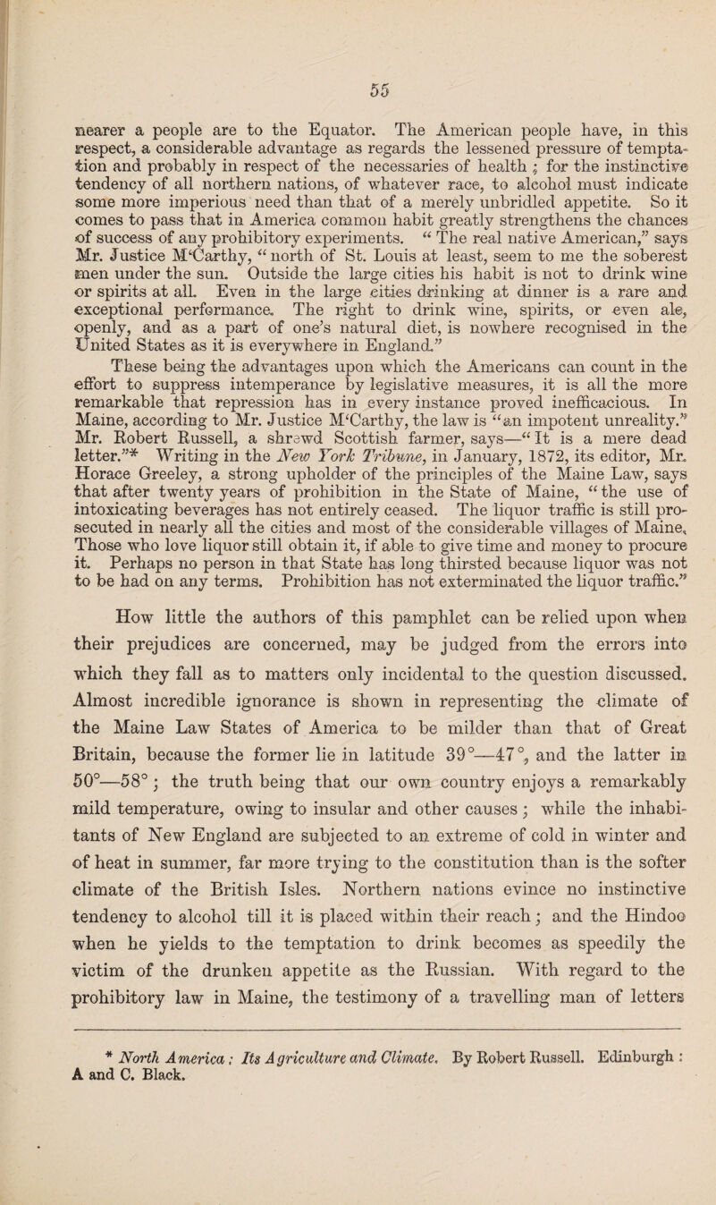 nearer a people are to the Equator. The American people have, in this respect, a considerable advantage as regards the lessened pressure of tempta¬ tion and probably in respect of the necessaries of health ; for the instinctive tendency of all northern nations, of whatever race, to alcohol must indicate some more imperious need than that of a merely unbridled appetite. So it comes to pass that in America common habit greatly strengthens the chances of success of any prohibitory experiments. “ The real native American,” says Mr. Justiee McCarthy, “ north of St. Louis at least, seem to me the soberest men under the sun. Outside the large cities his habit is not to drink wine or spirits at all Even in the large cities drinking at dinner is a rare and exceptional performance. The right to drink wine, spirits, or even ale, openly, and as a part of one’s natural diet, is nowhere recognised in the United States as it is everywhere in England,” These being the advantages upon which the Americans can count in the effort to suppress intemperance by legislative measures, it is all the more remarkable that repression has in every instance proved inefficacious. In Maine, according to Mr. Justice McCarthy, the law is “an impotent unreality.” Mr. Robert Russell, a shrewd Scottish farmer, says—“ It is a mere dead letter.”* Writing in the New York Tribune, in January, 1872, its editor, Mr. Horace Greeley, a strong upholder of the principles of the Maine Law, says that after twenty years of prohibition in the State of Maine, “ the use of intoxicating beverages has not entirely ceased. The liquor traffic is still pro¬ secuted in nearly all the cities and most of the considerable villages of Maine, Those who love liquor still obtain it, if able to give time and money to procure it. Perhaps no person in that State has long thirsted because liquor was not to be had on any terms. Prohibition has not exterminated the liquor traffic.” How little the authors of this pamphlet can be relied upon when their prejudices are concerned, may be judged from the errors into which they fall as to matters only incidental to the question discussed. Almost incredible ignorance is shown in representing the climate of the Maine Law States of America to be milder than that of Great Britain, because the former lie in latitude 39°—47°, and the latter in 50°—58°; the truth being that our own country enjoys a remarkably mild temperature, owing to insular and other causes ; while the inhabi¬ tants of New England are subjected to an extreme of cold in winter and of heat in summer, far more trying to the constitution than is the softer climate of the British Isles. Northern nations evince no instinctive tendency to alcohol till it is placed within their reach; and the Hindoo when he yields to the temptation to drink becomes as speedily the victim of the drunken appetite as the Russian. With regard to the prohibitory law in Maine, the testimony of a travelling man of letters * North America; Its Agriculture and Climate. By Robert Russell. Edinburgh : A and C. Black.