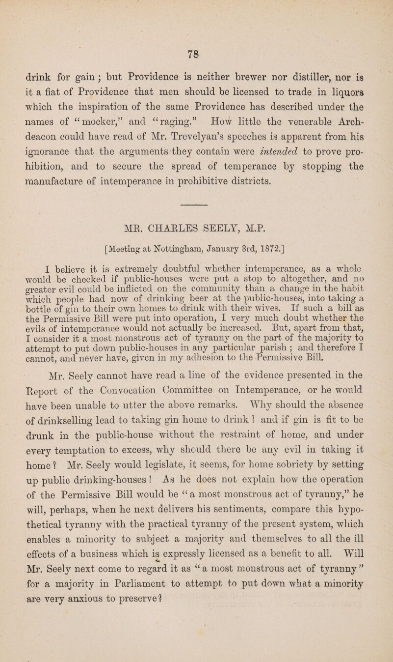 drink for gain; but Providence is neither brewer nor distiller, nor is it a fiat of Providence that men should be licensed to trade in liquors which the inspiration of the same Providence has described under the names of “mocker,” and “raging.” How little the venerable Arch¬ deacon could have read of Mr. Trevelyan’s speeches is apparent from his ignorance that the arguments they contain were intended to prove pro¬ hibition, and to secure the spread of temperance by stopping the manufacture of intemperance in prohibitive districts. ME, CHAELES SEELY, M.P. [Meeting at Nottingham, January 3rd, 1872.] I believe it is extremely doubtful whether intemperance, as a whole would be checked if public-houses were put a stop to altogether, and no greater evil could be inflicted on the community than a change in the habit which people had now of drinking beer at the public-houses, into taking a bottle of gin to their own homes to drink with their wives. If such a bill as the Permissive Bill were put into operation, I very much doubt whether the evils of intemperance would not actually be increased. But, apart from that, I consider it a most monstrous act of tyranny on the part of the majority to attempt to put down public-houses in any particular parish ; and therefore I cannot, and never have, given in my adhesion to the Permissive Bill. Mr. Seely cannot have read a line of the evidence presented in the Eeport of the Convocation Committee on Intemperance, or he would have been unable to utter the above remarks. Why should the absence of drinkselling lead to taking gin home to drink 1 and if gin is fit to be drunk in the public-house without the restraint of home, and under every temptation to excess, why should there be any evil in taking it home 1 Mr. Seely would legislate, it seems, for home sobriety by setting up public drinking-houses ! As he does not explain how the operation of the Permissive Bill would be “ a most monstrous act of tyranny,” he will, perhaps, when he next delivers his sentiments, compare this hypo¬ thetical tyranny with the practical tyranny of the present system, which enables a minority to subject a majority and themselves to all the ill effects of a business which is expressly licensed as a benefit to all. Will Mr. Seely next come to regard it as “a most monstrous act of tyranny” for a majority in Parliament to attempt to put down what a minority are very anxious to preserve1?