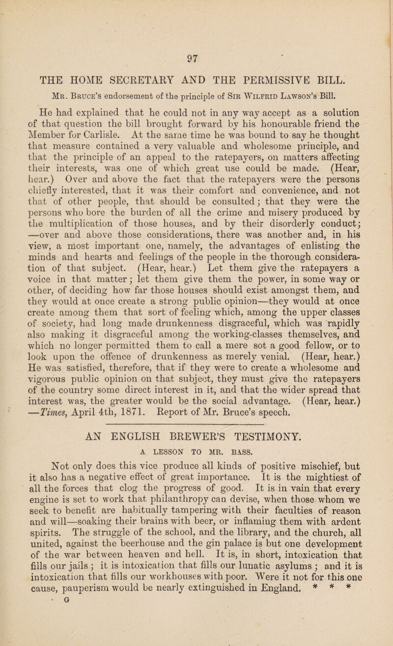 THE HOME SECRETARY AND THE PERMISSIVE BILL. Mr. Bruce’s endorsement of the principle of Sir Wilfrid Lawson’s Bill. He had explained that he could not in any way accept as a solution of that question the bill brought forward by his honourable friend the Member for Carlisle. At the same time he was bound to say he thought that measure contained a very valuable and wholesome principle, and that the principle of an appeal to the ratepayers, on matters affecting their interests, was one of which great use could be made. (Hear, hear.) Over and above the fact that the ratepayers were the persons chiefly interested, that it was their comfort and convenience, and not that of other people, that should be consulted; that they were the persons who bore the burden of all the crime and misery produced by the multiplication of those houses, and by their disorderly conduct; —over and above those considerations, there was another and, in his view, a most important one, namely, the advantages of enlisting the minds and hearts and feelings of the people in the thorough considera¬ tion of that subject. (Hear, hear.) Let them give the ratepayers a voice in that matter; let them give them the power, in some way or other, of deciding how far those houses should exist amongst them, and they would at once create a strong public opinion—they would at once create among them that sort of feeling which, among the upper classes of society, had long made drunkenness disgraceful, which was rapidly also making it disgraceful among the working-classes themselves, and which no longer permitted them to call a mere sot a good fellow, or to look upon the offence of drunkenness as merely venial. (Hear, hear.) He was satisfied, therefore, that if they were to create a wholesome and vigorous public opinion on that subject, they must give the ratepayers of the country some direct interest in it, and that the wider spread that interest was, the greater would be the social advantage. (Hear, hear.) —Times, April 4th, 1871. Report of Mr. Bruce’s speech. AN ENGLISH BREWER’S TESTIMONY. A LESSON TO MR. BASS. Not only does this vice produce all kinds of positive mischief, but it also has a negative effect of great importance. It is the mightiest of all the forces that clog the progress of good. It is in vain that every engine is set to work that philanthropy can devise, when those whom we seek to benefit are habitually tampering with their faculties of reason and will—soaking their brains with beer, or inflaming them with ardent spirits. The struggle of the school, and the library, and the church, all united, against the beerhouse and the gin palace is but one development of the war between heaven and hell. It is, in short, intoxication that fills our jails ; it is intoxication that fills our lunatic asylums ; and it is intoxication that fills our workhouses with poor. Were it not for this one cause, pauperism would be nearly extinguished in England. * * * * G