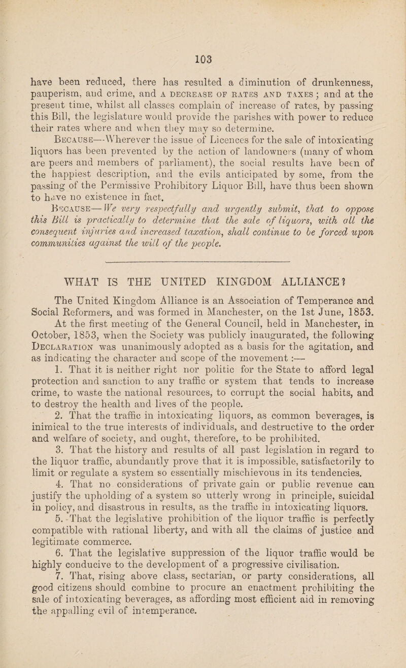 have been reduced, there has resulted a diminution of drunkenness, pauperism, and crime, and a decrease of rates and taxes ; and at the present time, whilst all classes complain of increase of rates, by passing this Bill, the legislature would provide the parishes with power to reduce their rates where and when they may so determine. Because—Wherever the issue of Licences for the sale of intoxicating liquors has been prevented by the action of landowners (many of whom are peers and members of parliament), the social results have been of the happiest description, and the evils anticipated by some, from the passing of the Permissive Prohibitory Liquor Bill, have thus been shown to have no existence in fact. Because—We very respectfully and urgently submit, that to oppose this Bill is practically to determine that the sale of liquors, with all the consequent injuries and increased taxation, shall continue to be forced upon communities against the will of the people. WHAT IS THE UNITED KINGDOM ALLIANCE? The United Kingdom Alliance is an Association of Temperance and Social Keformers, and was formed in Manchester, on the 1st June, 1853. At the first meeting of the General Council, held in Manchester, in October, 1853, when the Society was publicly inaugurated, the following Declaration was unanimously adopted as a basis for the agitation, and as indicating the character and scope of the movement :—- 1. That it is neither right nor politic for the State to afford legal protection and sanction to any traffic or system that tends to increase crime, to waste the national resources, to corrupt the social habits, and to destroy the health and lives of the people. 2. That the traffic in intoxicating liquors, as common beverages, is inimical to the true interests of individuals, and destructive to the order and welfare of society, and ought, therefore, to be prohibited. 3. That the history and results of all past legislation in regard to the liquor traffic, abundantly prove that it is impossible, satisfactorily to limit or regulate a system so essentially mischievous in its tendencies. 4. That no considerations of private gain or public revenue can justify the upholding of a system so utterly wrong in principle, suicidal in policy, and disastrous in results, as the traffic in intoxicating liquors. 5. That the legislative prohibition of the liquor traffic is perfectly compatible with rational liberty, and with all the claims of justice and legitimate commerce. 6. That the legislative suppression of the liquor traffic would be highly conducive to the development of a progressive civilisation. 7. That, rising above class, sectarian, or party considerations, all good citizens should combine to procure an enactment prohibiting the sale of intoxicating beverages, as affording most efficient aid in removing the appalling evil of intemperance.