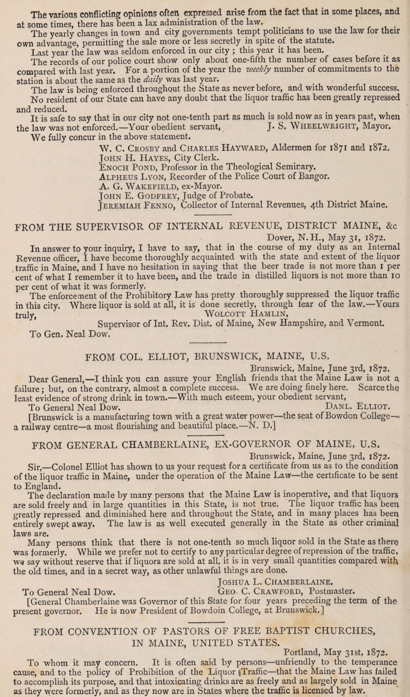 The various conflicting opinions often expressed arise from the fact that in some places, and at some times, there has been a lax administration of the law. . The yearly changes in town and city governments tempt politicians to use the law for their own advantage, permitting the sale more or less secretly in spite of the statute. Last year the law was seldom enforced in our city ; this year it has been. The records of our police court show only about one-fifth the number of cases before it as compared with last year. For a portion of the year the weekly number of commitments to the station is about the same as the daily was last year. The law is being enforced throughout the State as never before, and with wonderful success. No resident of our State can have any doubt that the liquor traffic has been greatly repressed and reduced. . It is safe to say that in our city not one-tenth part as much is sold now as in years past, when the law was not enforced.—Your obedient servant, J. S. Wheelwright, Mayor. We fully concur in the above statement. W. C. Crosby and Charles Hayward, Aldermen for 1871 and j872. John H. Hayes, City Clerk. Enoch Pond, Professor in the Theological Seminary. Alpheus Lyon, Recorder of the Police Court of Bangor. A. G. Wakefield, ex-Mayor. John E. Godfrey, Judge of Probate. Jeremiah Fenno, Collector of Internal Revenues, 4th District Maine. FROM THE SUPERVISOR OF INTERNAL REVENUE, DISTRICT MAINE, &c Dover, N. H., May 31, 1872. In answer to your inquiry, I have to say, that in the course of my duty as an Internal Revenue officer, I have become thoroughly acquainted with the state and extent of the liquor traffic in Maine, and I have no hesitation in saying that the beer trade is not more than 1 per cent of what I remember it to have been, and the trade in distilled liquors is not more than 10 per cent of what it was formerly. The enforcement of the Prohibitory Law has pretty thoroughly suppressed the liquor traffic in this city. Where liquor is sold at all, it is done secretly, through fear of the law.—Yours truly, Wolcott Hamlin, Supervisor of Int, Rev. Dist. of Maine, New Hampshire, and Vermont. To Gen. Neal Dow. FROM COL. ELLIOT, BRUNSWICK, MAINE, U.S. Brunswick, Maine, June 3rd, 1872. Dear General,—-I think you can assure your English friends that the Maine Law is not a failure; but, on the contrary, almost a complete success. We are doing finely here. Scarce the least evidence of strong drink in town.—With much esteem, your obedient servant, To General Neal Dow. Danl. Elliot. [Brunswick is a manufacturing town with a great water power—the seat of Bowdon College-® a railway centre—a most flourishing and beautiful place.—N. D.] FROM GENERAL CHAMBERLAINE, EX-GOVERNOR OF MAINE, U.S, Brunswick, Maine, June 3rd, 1872. Sir,—Colonel Elliot has shown to us your request for a certificate from us as to the condition of the liquor traffic in Maine, under the operation of the Maine Law—the certificate to be sent to England. The declaration made by many persons that the Maine Law is inoperative, and that liquors are sold freely and in large quantities in this State, is not true. The liquor traffic has been greatly repressed and diminished here and throughout the State, and in many places has been entirely swept away. The law is as well executed generally in the State as other criminal laws are. Many persons think that there is notone-tenth so much liquor sold in the State as there was formerly. While we prefer not to certify to any particular degree of repression of the traffic, w® say without reserve that if liquors are sold at all, it is in very small quantities compared with the old times, and in a secret way, as other unlawful things are done. Joshua L. Chamberlaine. To General Neal Dow. Geo. C. Crawford, Postmaster. [General Chamberlaine was Governor of this State for four years preceding the term of the present governor. He is now President of Bowdoin College, at Brunswick.] FROM CONVENTION OF PASTORS OF FREE BAPTIST CHURCHES, IN MAINE, UNITED STATES. Portland, May 31st, 1872. To whom it may concern. It is often said by persons—unfriendly to the temperance cause, and to the policy of Prohibition of the Liquor |Traffic—that the Maine Law has failed to accomplish its purpose, and that intoxicating drinks are as freely and as largely sold in Maine as they were formerly, and as they now are in States where the traffic is licensed by law.