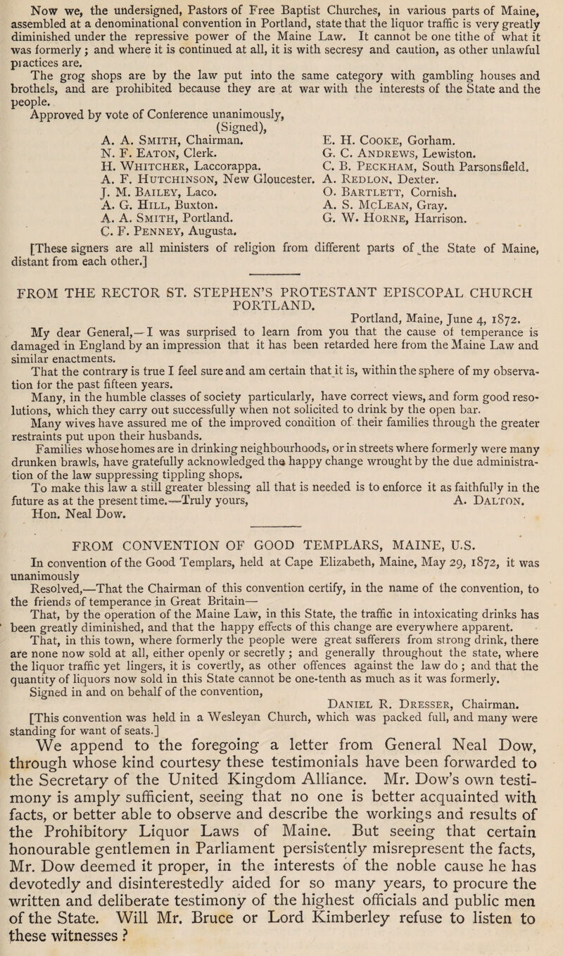 Now we, the undersigned, Pastors of Free Baptist Churches, in various parts of Maine, assembled at a denominational convention in Portland, state that the liquor traffic is very greatly diminished under the repressive power of the Maine Law. It cannot be one tithe of what it was formerly; and where it is continued at all, it is with secresy and caution, as other unlawful practices are. The grog shops are by the law put into the same category with gambling houses and brothels, and are prohibited because they are at war with the interests of the State and the people. Approved by vote of Conference unanimously, (Signed), ‘ A. A. Smith, Chairman. E. H. Cooke, Gorham. N. F. Eaton, Clerk. G. C. Andrews, Lewiston. H. Whitcher, Laccorappa. C. B. Peckham, South Parsonsfield. A. F. Hutchinson, New Gloucester. A. Redlon, Dexter. J. M. Bailey, Laco. O. Bartlett, Cornish. A. G. Hill, Buxton. A. S. McLean, Gray. A. A. Smith, Portland. G. W. Horne, Harrison. C. F. Penney, Augusta. [These signers are all ministers of religion from different parts of Jhe State of Maine, distant from each other.] FROM THE RECTOR ST. STEPHEN’S PROTESTANT EPISCOPAL CHURCH PORTLAND. Portland, Maine, June 4, 1872. My dear General,—I was surprised to learn from you that the cause of temperance is damaged in England by an impression that it has been retarded here from the Maine Law and similar enactments. That the contrary is true I feel sure and am certain that it is, within the sphere of my observa¬ tion for the past fifteen years. Many, in the humble classes of society particularly, have correct views, and form good reso¬ lutions, which they carry out successfully when not solicited to drink by the open bar. Many wives have assured me of the improved condition of their families through the greater restraints put upon their husbands. Families whose homes are in drinking neighbourhoods, or in streets where formerly were many drunken brawls, have gratefully acknowledged th© happy change wrought by the due administra¬ tion of the law suppressing tippling shops. To make this law a still greater blessing all that is needed is to enforce it as faithfully in the future as at the present time.—Truly yours, A. Dalton. Hon. Neal Dow. FROM CONVENTION OF GOOD TEMPLARS, MAINE, U.S. In convention of the Good Templars, held at Cape Elizabeth, Maine, May 29, 1872, it was unanimously Resolved,—That the Chairman of this convention certify, in the name of the convention, to the friends of temperance in Great Britain— That, by the operation of the Maine Law, in this State, the traffic in intoxicating drinks has been greatly diminished, and that the happy effects of this change are everywhere apparent. That, in this town, where formerly the people wrere great sufferers from strong drink, there are none now sold at all, either openly or secretly ; and generally throughout the state, where the liquor traffic yet lingers, it is covertly, as other offences against the law do ; and that the quantity of liquors now sold in this State cannot be one-tenth as much as it was formerly. Signed in and on behalf of the convention, Daniel R. Dresser, Chairman. [This convention was held in a Wesleyan Church, which was packed full, and many were standing for want of seats.] We append to the foregoing a letter from General Neal Dow, through whose kind courtesy these testimonials have been forwarded to the Secretary of the United Kingdom Alliance. Mr. Dow’s own testi¬ mony is amply sufficient, seeing that no one is better acquainted with facts, or better able to observe and describe the workings and results of the Prohibitory Liquor Laws of Maine. But seeing that certain honourable gentlemen in Parliament persistently misrepresent the facts, Mr. Dow deemed it proper, in the interests of the noble cause he has devotedly and disinterestedly aided for so many years, to procure the written and deliberate testimony of the highest officials and public men of the State. Will Mr. Bruce or Lord Kimberley refuse to listen to these witnesses ?