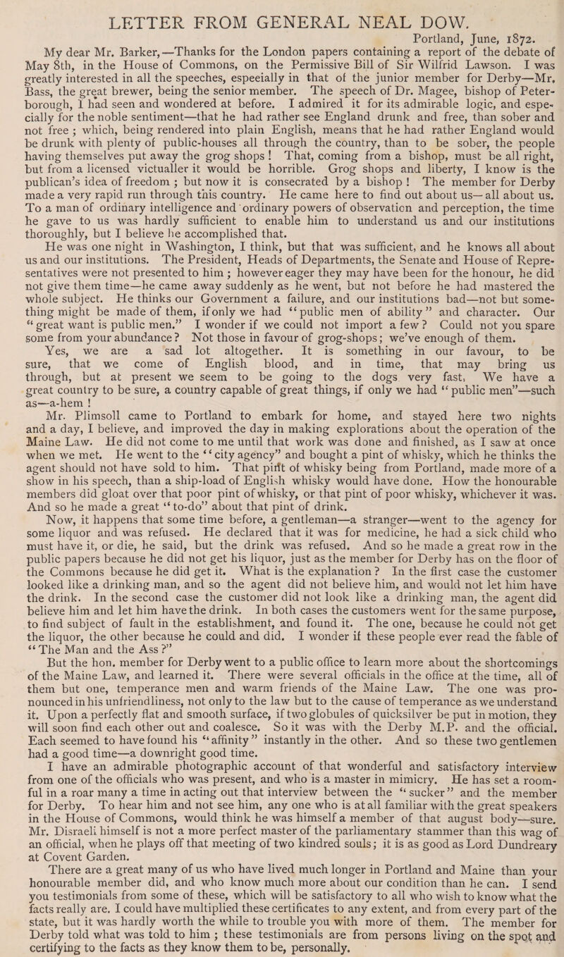 LETTER FROM GENERAL NEAL DOW. Portland, June, 1872. My dear Mr. Barker,—Thanks for the London papers containing a report of the debate of May 8th, in the House of Commons, on the Permissive Bill of Sir Wilfrid Lawson. I was greatly interested in all the speeches, especially in that of the junior member for Derby—Mr, Bass, the great brewer, being the senior member. The speech of Dr. Magee, bishop of Peter¬ borough, I had seen and wondered at before. I admired it for its admirable logic, and espe- cially for the noble sentiment—that he had rather see England drunk and free, than sober and not free ; which, being rendered into plain English, means that he had rather England would be drunk with plenty of public-houses all through the country, than to be sober, the people having themselves put away the grog shops ! That, coming from a bishop, must be all right, but from a licensed victualler it would be horrible. Grog shops and liberty, I know is the publican’s idea of freedom ; but now it is consecrated by a bishop ! The member for Derby made a very rapid run through this country. He came here to find out about us—all about us. To a man of ordinary intelligence and ordinary powers of observation and perception, the time he gave to us was hardly sufficient to enable him to understand us and our institutions thoroughly, but I believe he accomplished that. He was one night in Washington, I think, but that was sufficient, and he knows all about us and our institutions. The President, Heads of Departments, the Senate and House of Repre¬ sentatives were not presented to him ; however eager they may have been for the honour, he did not give them time—he came away suddenly as he went, but not before he had mastered the whole subject. He thinks our Government a failure, and our institutions bad—not but some¬ thing might be made of them, if only we had “public men of ability” and character. Our “ great want is public men.” I wonder if we could not import a few ? Could not you spare some from your abundance? Not those in favour of grog-shops; we’ve enough of them. Yes, we are a sad lot altogether. It is something in our favour, to be sure, that we come of English blood, and in time, that may bring us through, but at present we seem to be going to the dogs very fast, We have a great country to be sure, a country capable of great things, if only we had “public men”—-such as—a-hem ! Mr. Plimsoll came to Portland to embark for home, and stayed here two nights and a day, I believe, and improved the day in making explorations about the operation of the Maine Law. He did not come to me until that work was done and finished, as I saw at once when we met. He went to the “city agency” and bought a pint of whisky, which he thinks the agent should not have sold to him. That pirft of whisky being from Portland, made more of a show in his speech, than a ship-load of English whisky would have done. How the honourable members did gloat over that poor pint of whisky, or that pint of poor whisky, whichever it was. And so he made a great “ to-do” about that pint of drink. Now, it happens that some time before, a gentleman—a stranger—went to the agency for some liquor and was refused. He declared that it was for medicine, he had a sick child who must have it, or die, he said, but the drink was refused. And so he made a great row in the public papers because he did not get his liquor, just as the member for Derby has on the floor of the Commons because he did get it. What is the explanation ? In the first case the customer looked like a drinking man, and so the agent did not believe him, and would not let him have the drink. In the second case the customer did not look like a drinking man, the agent did believe him and let him have the drink. In both cases the customers went for the same purpose, to find subject of fault in the establishment, and found it. The one, because he could not get the liquor, the other because he could and did. I wonder if these people ever read the fable of “ The Man and the Ass ?” But the hon. member for Derby went to a public office to learn more about the shortcomings of the Maine Law, and learned it. There were several officials in the office at the time, all of them but one, temperance men and warm friends of the Maine Law. The one was pro¬ nounced in his unfriendliness, not only to the law but to the cause of temperance as we understand it. Upon a perfectly flat and smooth surface, if two globules of quicksilver be put in motion, they will soon find each other out and coalesce. So it was with the Derby M.P. and the official. Each seemed to have found his “affinity” instantly in the other. And so these two gentlemen had a good time—a downright good time. I have an admirable photographic account of that wonderful and satisfactory interview from one of the officials who was present, and who is a master in mimicry. He has set a room¬ ful in a roar many a time in acting out that interview between the “ sucker ” and the member for Derby. To hear him and not see him, any one who is at all familiar with the great speakers in the House of Commons, would think he was himself a member of that august body—sure. Mr. Disraeli himself is not a more perfect master of the parliamentary stammer than this wag of an official, when he plays off that meeting of two kindred souls; it is as good as Lord Dundreary at Covent Garden. There are a great many of us who have lived much longer in Portland and Maine than your honourable member did, and who know much more about our condition than he can. I send you testimonials from some of these, which will be satisfactory to all who wish to know what the facts really are. I could have multiplied these certificates to any extent, and from every part of the state, but it was hardly worth the while to trouble you with more of them. The member for Derby told what was told to him ; these testimonials are from persons living on the spot and certifying to the facts as they know them to be, personally.