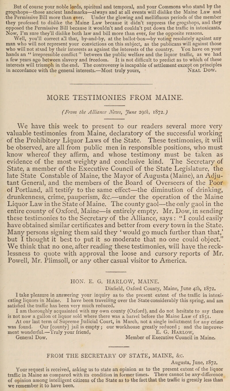 But of course your noble lords, spiritual and temporal, and your Commons who stand by the grogshops—those ancient landmarks—always and at all events will dislike the Maine Law and the Permissive Bill more than ever. Under the glowing and mellifluous periods of the member they professed to dislike the Maine Law because it didn’t suppress the grogshops, and they opposed the Permissive Bill because it wouldn’t and couldn’t put down the traffic in intoxicants. Now, I’m sure they’ll dislike both law and bill more than ever, for the opposite reasons. Well, you’ll correct all that, by-and-by, at the ballot-box—by voting resolutely against any man who will not represent your convictions on this subject, as the publicans will against those who will not stand by their interests as against the interests of the country. You have on your hands an “ irrepressible conflict” between the public welfare and the liquor traffic, as we had a few years ago between slavery and freedom. It is not difficult to predict as to which of these interests will triumph in the end. The controversy is incapable of settlement except on principles in accordance with the general interests.—Most truly yours, Neal Dow. MORE TESTIMONIES FROM MAINE, (From the Alliance News, June 29th, 1872.) We have this week to present to our readers several more very valuable testimonies from Maine, declaratory of the successful working of the Prohibitory Liquor Laws of the State. These testimonies, it will be observed, are all from public men in responsible positions, who must know whereof they affirm, and whose testimony must be taken as evidence of the most weighty and conclusive kind. The Secretary of State, a member of the Executive Council of the State Legislature, the late State Constable of Maine, the Mayor of Augusta (Maine), an Adju¬ tant General, and the members of the Board of Overseers of the Poor of Portland, all testify to the same effect—the diminution of drinking, drunkenness, crime, pauperism, &c.—under the operation of the Maine Liquor Law in the State of Maine. The county gaol—the only gaol in the entire county of Oxford, Maine—is entirely empty. Mr. Dow, in sending these testimonies to the Secretary of the Alliance, says : “I could easily have obtained similar certificates and better from every town in the State. Many persons signing them said they ‘would go much further than that,’ but I thought it best to put it so moderate that no one could object.” We think that no one, after reading these testimonies, will have the reck¬ lessness to quote with approval the loose and cursory reports of Mr. Powell, Mr. Plimsoll, or any other casual visitor to America. HON. E. G. HARLOW, MAINE. Dixfleld, Oxford County, Maine, June 4th, 1872. I take pleasure in answering your inquiry as to the present extent of the traffic in intoxi¬ cating liquors in Maine. I have been travelling over the State considerably this spring, and am satisfied the traffic has been very much reduced. I am thoroughly acquainted with my own county (Oxford), and do not hesitate to say there is not now a gallon ot liquor sold where there was a barrel before the Maine Law of 1851. At our last term of Supreme Judicial Court, in March, not a single indictment for any crime was found. Our [county] jail is empty j our workhouse greatly reduced ; and the improve¬ ment wonderful.—Truly your friend, E. G. Harlow, General Dow. Member of Executive Council in Maine. FROM THE SECRETARY OF STATE, MAINE, &c. Augusta, June, 1872. Your request is received, asking us to state an opinion as to the present extent of the liquor traffic in Maine as compared with its condition in former times. There cannot be any difference of opinion among intelligent citizens of the State as to the fact that the traffic is greatly less than we remember it to have been.