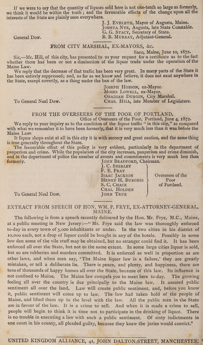 If we were to say that the quantity of liquors sold here is not one-tenth so large as formerly, we think it would be within the truth ; and the favourable effects of the change upon all the interests of the State are plainly seen everywhere. J. J. Eveleth, Mayor of Augusta, Maine. Joshua Nye, Augusta, late State Constable. G. G. Stacy, Secretary of State. General Dow. B. B. Murray, Adjutant-General. FROM CITY MARSHAL, EX-MAYORS, &c. Saco, Maine, June 10, 1872. Sir,—-Mr. Hill, of this city, has presented to us your request for a certificate as to the fact whether there has been or not a diminution of the liquor trade under the operation of the Maine Law. We reply that the decrease of that traffic has been very great. In many parts of the State it has been entirely suppressed; and, so far as we know and believe, it does not exist anywhere in the State, except covertly, as a thing under the ban of the law. Joseph Hobson, ex-Mayor. Moses Lowell, ex-Mayor. Obadiah Durgin, City Marshal. To General Neal Dow. Chas. Hill, late Member of Legislature. FROM THE OVERSEERS OF THE POOR OF PORTLAND. Office of Overseers of the Poor, Portland, June 4, 1872. We reply to your inquiry as to the condition of the liquor traffic “ in this city,” as compared with what we remember it to have been formerly, that it is very much less than it was before the Maine Law* It liquor shops exist at all in this city it is with secrecy and great caution, and the same thing is true generally throughout the State. The favourable effect of this policy is very evident, particularly in the department of pauperism and crime. While the population of the city increases, pauperism and crime diminish, and in the department of police the number of arrests and commitments is very much less than formerly. John Bradford, Chairman. J. C. Shirley F. E. Pray Isaac Jackson Henry H. Burgess }■ S. C. Chace Chas. Holden To General Neal Dow. John True Overseers of the Poor of Portland. EXTRACT FROM SPEECH OF HON. WM. P. FRYE, EX-ATTORNEY-GENERAL, MAINE. The following is from a speech recently delivered by the Hon. Mr. Frye, M.C., Maine, at a public meeting in New Jersey:—“Mr. Frye said the law was thoroughly enforced to-day in every town of 5,000 inhabitants or under. In the two cities in his district of 10,000 each, not a drop of liquor could be bought in any of the hotels. Possibly in some low den some of the vile stuff may be obtained, but no stranger could find it. It has been enforced all over the State, but not to the same extent. In some large cities liquor is sold, but so are robberies and murders committed. It is enforced as well in proportion as are other laws, and when men say, ‘The Maine liquor law is a failure,’ they are greatly mistaken, or tell a deliberate lie. There is peace, and plenty, and happiness, there are tens of thousands of happy homes all over the State, because of this law. Its influence is not confined to Maine, The Maine law compels you to meet here to-day. The growing feeling all over the country is due principally to the Maine law. It assured public sentiment all over the land. Law will create public sentiment, and, before you know it, public sentiment will come up to law. The law had taken hold of the people of Maine, and lifted them up to the level with the law. All the public men in the State are in favour of the law. It is a crime to sell. And when it is made a crime to sell, people will begin to think it is time not to participate in the drinking of liquor. There is no trouble in executing a law with such a public sentiment. Of sixty indictments in one court in his county, all pleaded guilty, because they knew the juries would convict.” UNITED KINGDOM ALLIANCE, 41, JOHN DALTON»STREET, MANCHESTER.