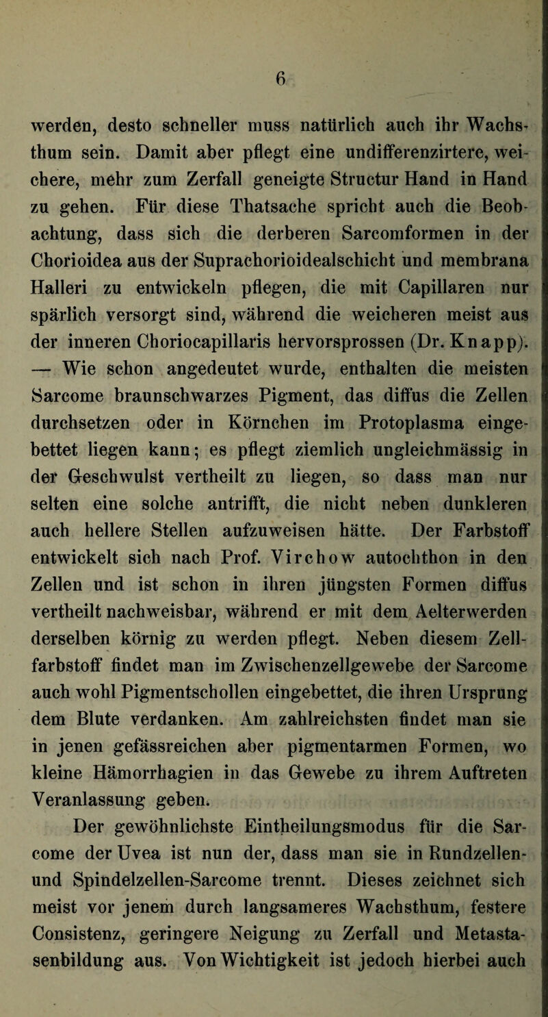 werden, desto schneller muss natürlich auch ihr Wachs- thum sein. Damit aber pflegt eine undifferenzirtere, wei¬ chere, mehr zum Zerfall geneigte Structur Hand in Hand zu gehen. Für diese Thatsache spricht auch die Beob¬ achtung, dass sich die derberen Sareomformen in der Chorioidea aus der Suprachorioidealschicht und membrana Halleri zu entwickeln pflegen, die mit Capillaren nur spärlich versorgt sind, während die weicheren meist aus der inneren Choriocapillaris hervorsprossen (Dr. Knapp). — Wie schon angedeutet wurde, enthalten die meisten Sarcome braunschwarzes Pigment, das diffus die Zellen durchsetzen oder in Körnchen im Protoplasma einge¬ bettet liegen kann; es pflegt ziemlich ungleichmässig in der Geschwulst vertheilt zu liegen, so dass man nur selten eine solche antrifft, die nicht neben dunkleren auch hellere Stellen aufzuweisen hätte. Der Farbstoff entwickelt sich nach Prof. Virchow autochthon in den Zellen und ist schon in ihren jüngsten Formen diffus vertheilt nachweisbar, während er mit dem Aelterwerden derselben körnig zu werden pflegt. Neben diesem Zell¬ farbstoff findet man im Zwischenzellgewebe der Sarcome auch wohl Pigmentschollen eingebettet, die ihren Ursprung dem Blute verdanken. Am zahlreichsten findet man sie in jenen gefässreichen aber pigmentarmen Formen, wo kleine Hämorrhagien in das Gewebe zu ihrem Auftreten Veranlassung geben* Der gewöhnlichste Eintheilungsmodus für die Sar¬ come der Uvea ist nun der, dass man sie in Rundzellen- und Spindelzellen-Sarcome trennt. Dieses zeichnet sich meist vor jenem durch langsameres Wachsthum, festere Consistenz, geringere Neigung zu Zerfall und Metasta¬ senbildung aus. Von Wichtigkeit ist jedoch hierbei auch