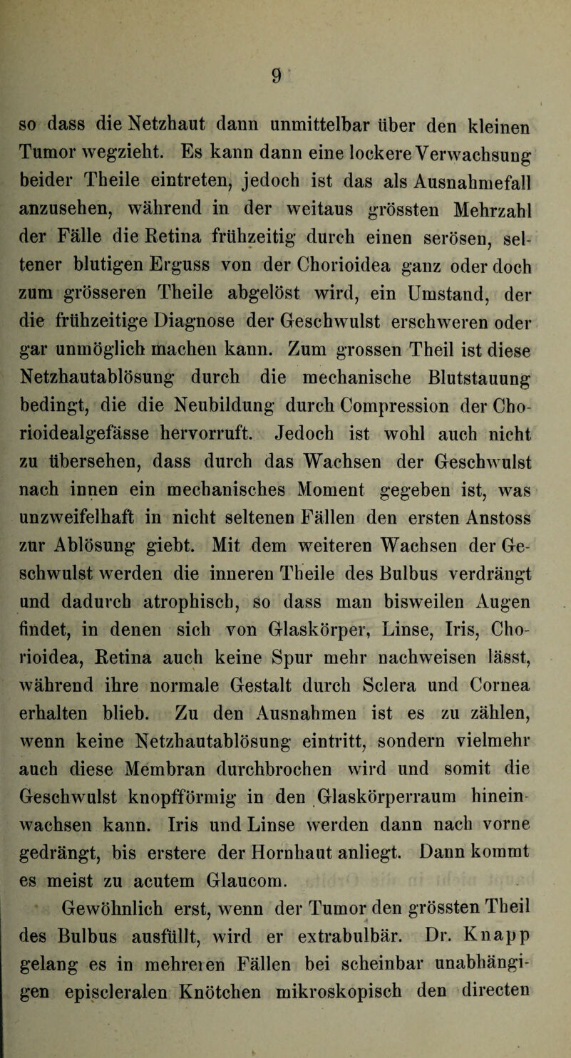 so dass die Netzhaut dann unmittelbar über den kleinen Tumor wegzieht. Es kann dann eine lockere Verwachsung beider Theile eintreten, jedoch ist das als Ausnahmefall anzusehen, während in der weitaus grössten Mehrzahl der Fälle die Retina frühzeitig durch einen serösen, sel¬ tener blutigen Erguss von der Chorioidea ganz oder doch zum grösseren Theile abgelöst wird, ein Umstand, der die frühzeitige Diagnose der Geschwulst erschweren oder gar unmöglich machen kann. Zum grossen Theil ist diese Netzhautablösung durch die mechanische Blutstauung bedingt, die die Neubildung durch Compression der Cho- rioidealgefässe hervorruft. Jedoch ist wohl auch nicht zu übersehen, dass durch das Wachsen der Geschwulst nach innen ein mechanisches Moment gegeben ist, was unzweifelhaft in nicht seltenen Fällen den ersten Anstoss zur Ablösung giebt. Mit dem weiteren Wachsen der Ge¬ schwulst werden die inneren Theile des Bulbus verdrängt und dadurch atrophisch, so dass man bisweilen Augen findet, in denen sich von Glaskörper, Linse, Iris, Cho¬ rioidea, Retina auch keine Spur mehr nachweisen lässt, während ihre normale Gestalt durch Sclera und Cornea erhalten blieb. Zu den Ausnahmen ist es zu zählen, wenn keine Netzhautablösung eintritt, sondern vielmehr auch diese Membran durchbrochen wird und somit die Geschwulst knopfförmig in den Glaskörperraum hinein wachsen kann. Iris und Linse werden dann nach vorne gedrängt, bis erstere der Hornhaut anliegt. Dann kommt es meist zu acutem Glaucom. Gewöhnlich erst, wenn der Tumor den grössten Theil des Bulbus ausfüllt, wird er extrabulbär. Dr. Knapp gelang es in mehreren Fällen bei scheinbar unabhängi¬ gen episcleralen Knötchen mikroskopisch den directen