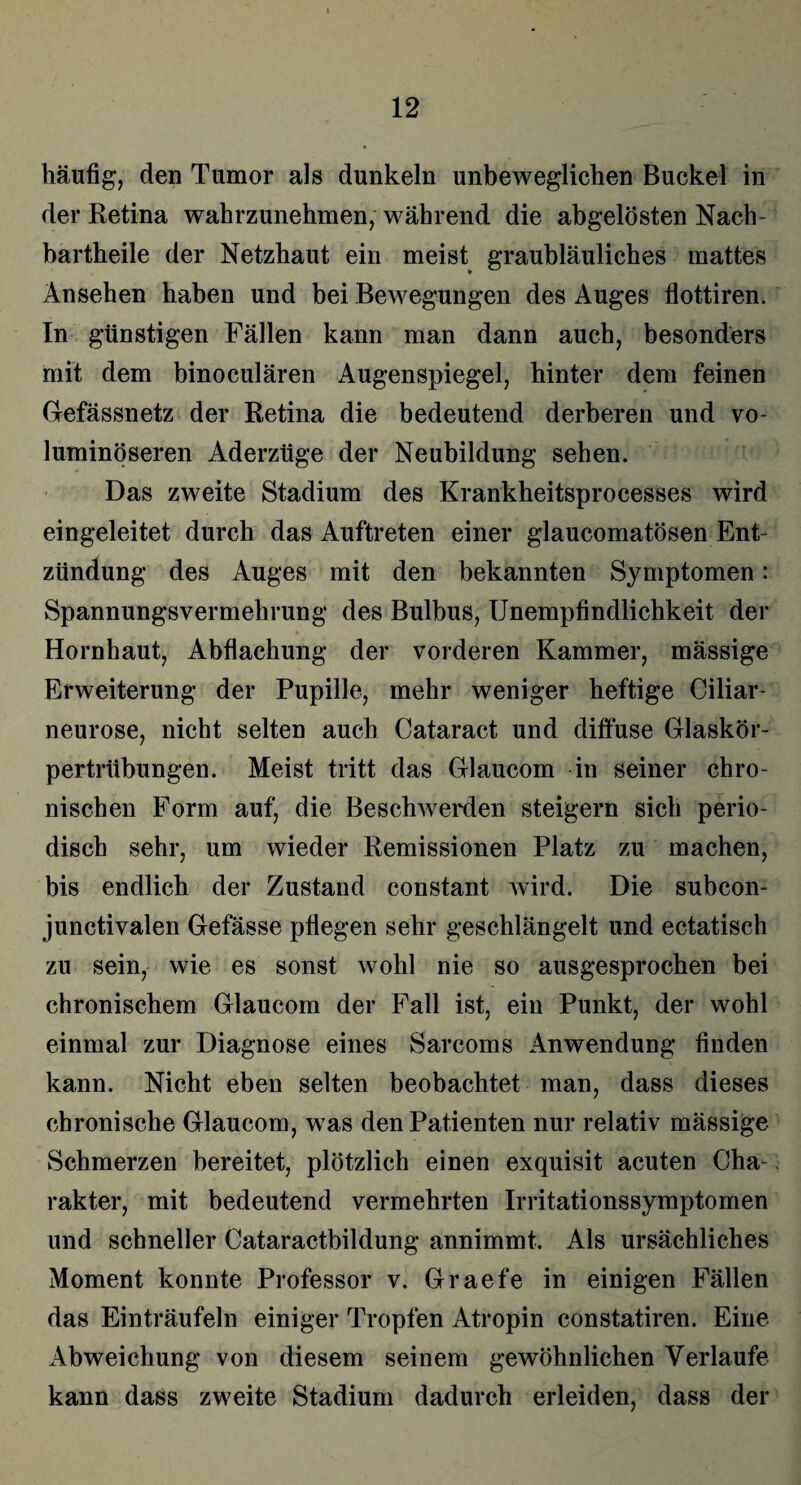 häufig, den Tumor als dunkeln unbeweglichen Buckel in der Retina wahrzunehmen, während die abgelösten Nach - bartheile der Netzhaut ein meist graubläuliches mattes Ansehen haben und bei Bewegungen des Auges flottiren. In günstigen Fällen kann man dann auch, besonders mit dem binoculären Augenspiegel, hinter dem feinen Gefässnetz der Retina die bedeutend derberen und vo¬ luminöseren Aderzüge der Neubildung sehen. Das zweite Stadium des Krankheitsprocesses wird eingeleitet durch das Auftreten einer glaucomatösen Ent¬ zündung des Auges mit den bekannten Symptomen: Spannungsvermehrung des Bulbus, Unempfindlichkeit der Hornhaut, Abflachung der vorderen Kammer, mässige Erweiterung der Pupille, mehr weniger heftige Ciliar¬ neurose, nicht selten auch Cataract und diffuse Glaskör¬ pertrübungen. Meist tritt das Glaucom in seiner chro¬ nischen Form auf, die Beschwerden steigern sich perio¬ disch sehr, um wieder Remissionen Platz zu machen, bis endlich der Zustand constant wird. Die subcon- junctivalen Gefässe pflegen sehr geschlängelt und ectatisch zu sein, wie es sonst wohl nie so ausgesprochen bei chronischem Glaucom der Fall ist, ein Punkt, der wohl einmal zur Diagnose eines Sarcoms Anwendung finden kann. Nicht eben selten beobachtet man, dass dieses chronische Glaucom, was den Patienten nur relativ mässige Schmerzen bereitet, plötzlich einen exquisit acuten Cha¬ rakter, mit bedeutend vermehrten Irritationssymptomen und schneller Cataractbildung annimmt. Als ursächliches Moment konnte Professor v. Graefe in einigen Fällen das Einträufeln einiger Tropfen Atropin eonstatiren. Eine Abweichung von diesem seinem gewöhnlichen Verlaufe kann dass zweite Stadium dadurch erleiden, dass der