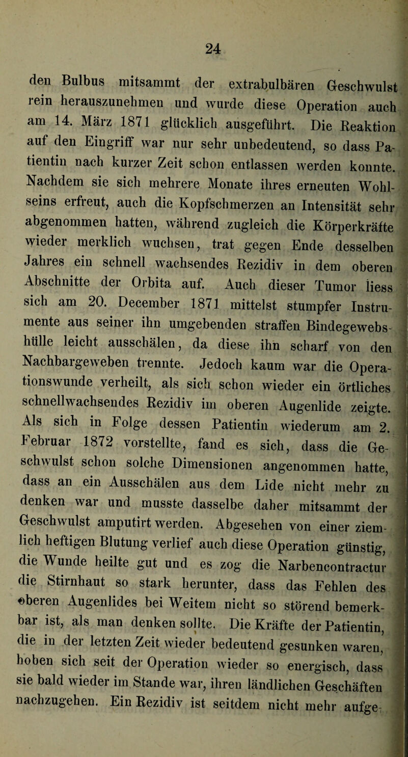 den Bulbus mitsammt der extrabulbären Geschwulst lein hei auszunehmen und wurde diese Operation auch am 14. März 1871 glücklich ausgeführt. Die Reaktion auf den Eingriff war nur sehr unbedeutend, so dass Pa¬ tientin nach kurzer Zeit schon entlassen werden konnte. Nachdem sie sich mehrere Monate ihres erneuten Wohl¬ seins erfreut, auch die Kopfschmerzen an Intensität sehr abgenommen hatten, während zugleich die Körperkräfte wieder merklich wuchsen, trat gegen Ende desselben Jahres ein schnell wachsendes Rezidiv in dem oberen Abschnitte dei Orbita auf. Auch dieser Tumor liess sich am 20. December 1871 mittelst stumpfer Instru¬ mente aus seiner ihn umgebenden straffen Bindegewebs¬ hülle leicht ausschälen, da diese ihn scharf von den Nachbargeweben trennte. Jedoch kaum war die Opera¬ tionswunde verheilt, als sich schon wieder ein örtliches j schnellwachsendes Rezidiv im oberen Augenlide zeigte. Als sich in Folge dessen Patientin wiederum am 2. Februar 1872 vorstellte? fand es sich, dass die Ge- i schwulst schon solche Dimensionen angenommen hatte, j dass an ein Ausschälen aus dem Lide nicht mehr zu ! denken war und musste dasselbe daher mitsammt der j Geschwulst amputirt werden. Abgesehen von einer ziem- 1 lieh heftigen Blutung verlief auch diese Operation günstig, ] die Wunde heilte gut und es zog die Narbencontractur die Stirnhaut so stark herunter, dass das Fehlen des oberen Augenlides bei Weitem nicht so störend bemerk- ' bar ist, als man denken sollte. Die Kräfte der Patientin, die in dei letzten Zeit wieder bedeutend gesunken waren, j hoben sich seit der Operation wieder so energisch, dass I sie bald wieder im Stande war, ihren ländlichen Geschäften nachzugehen. Ein Rezidiv ist seitdem nicht mehr aufge- ] I