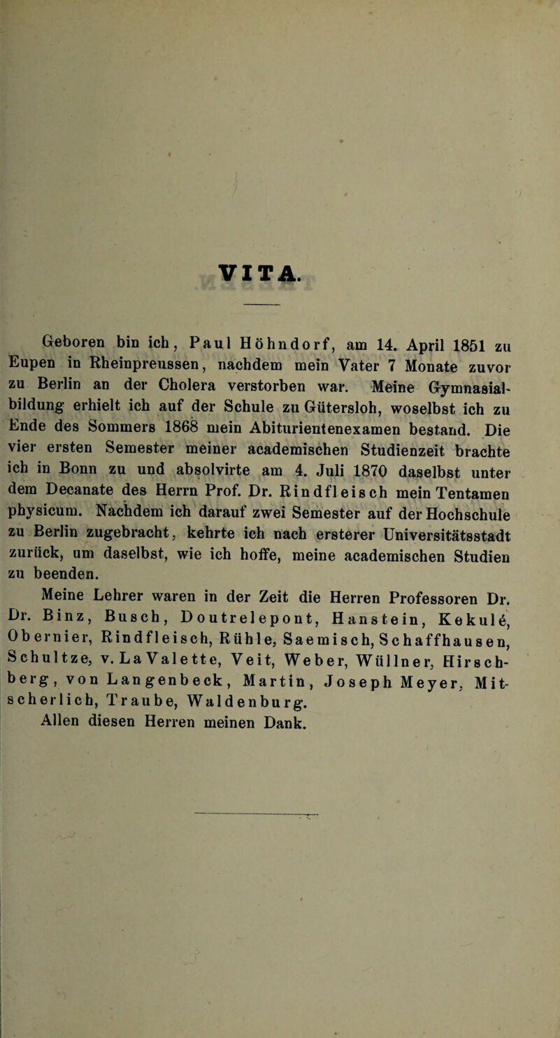 VITA. Geboren bin ich, Paul Höhndorf, am 14. April 1851 zu Eupen in Rheinpreussen, nachdem mein Vater 7 Monate zuvor zu Berlin an der Cholera verstorben war. Meine Gymnasial* bildung erhielt ich auf der Schule zu Gütersloh, woselbst ich zu Ende des Sommers 1868 mein Abiturientenexamen bestand. Die vier ersten Semester meiner academischen Studienzeit brachte ich in Bonn zu und absolvirte am 4. Juli 1870 daselbst unter dem Decanate des Herrn Prof. Dr. Rindfleisch mein Tentamen physicum. Nachdem ich darauf zwei Semester auf der Hochschule zu Berlin zugebracht, kehrte ich nach ersterer Universitätsstadt zurück, um daselbst, wie ich hoffe, meine academischen Studien zu beenden. Meine Lehrer waren in der Zeit die Herren Professoren Dr. Dr. Binz, Busch, Doutrelepont, Hanstein, Kekul6, Obernier, Rindfleisch, Rühle, Saemisch, Schaffhausen, Schultze, v. La Valette, Veit, Weber, Wüllner, Hirsch¬ berg, von Langenbeck, Martin, Joseph Meyer, Mit* scher lieh, Traube, Waldenburg. Allen diesen Herren meinen Dank.