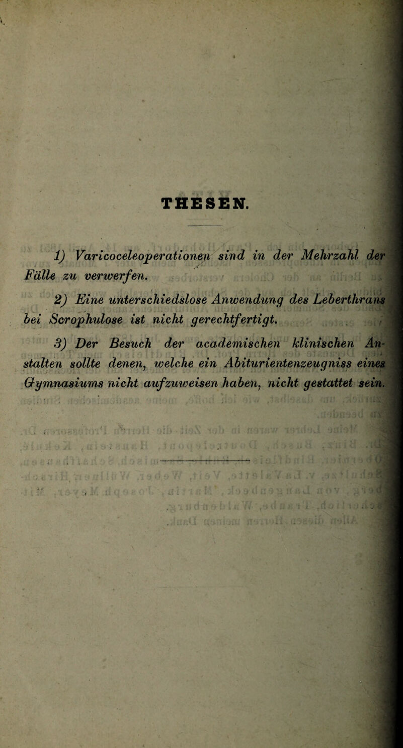 THESEN. 1) Varicoceleoperationen sind in der Mehrzahl der > Fälle zu verwerfen. 2) Eine unterschiedslose Anwendung des Leberthrans bei Scrophulose ist nicht gerechtfertigt. 3) Der Besuch der academischen klinischen An¬ stalten sollte denen, welche ein Abiturientenzeugniss eines Gymnasiums nicht aufzuweisen haben, nicht gestattet sein.