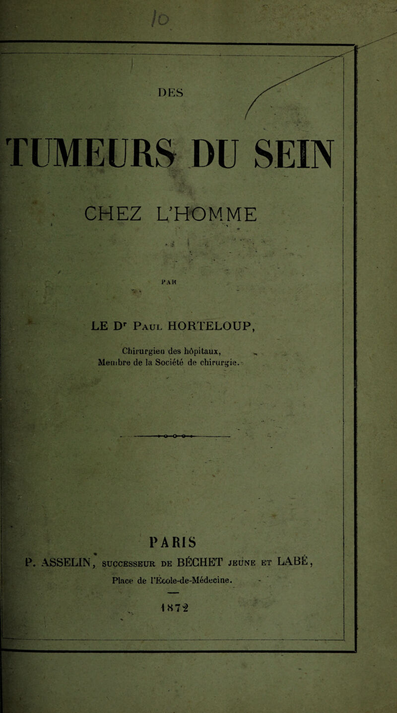 TUMEURS DU SEIN CHEZ L'HOMME PA H P ' LE Dr Paul HORTELOUP, Chirurgien des hôpitaux, „ Membre de la Société de chirurgie. I g PARIS P. ASSELIN, successeur de BÉCHET jeune et LABÉ, Place de l’École-de-Médecine. b LS72