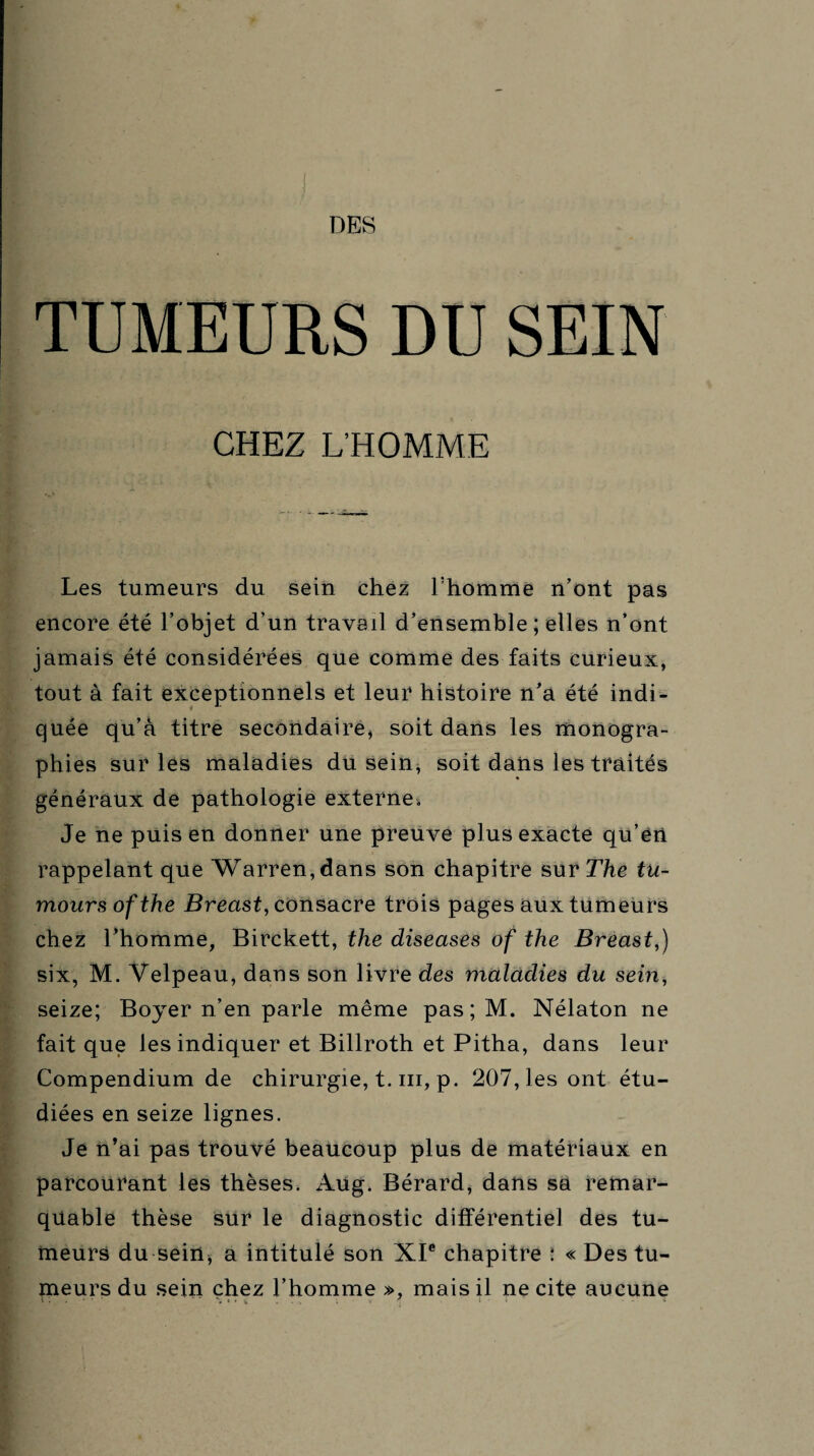 TUMEURS DU SEIN CHEZ L’HOMME Les tumeurs du sein chez l:homme n’ont pas encore été l’objet d’un travail d’ensemble ; elles n’ont jamais été considérées que comme des faits curieux, tout à fait exceptionnels et leur histoire n’a été indi¬ quée qu’à titre secondaire, soit dans les monogra¬ phies sur les maladies du sein, soit dans les traités généraux de pathologie externe. Je ne puis en donner une preuve plus exacte qu’en rappelant que Warren, dans son chapitre sur The tu- moursofthe Breast, consacre trois pages aux tumeurs chez l’homme, Birckett, the diseases of the Breast,) six, M, Velpeau, dans son livre des maladies du sein, seize; Boyer n’en parle même pas;M. Nélaton ne fait que les indiquer et Billroth et Pitha, dans leur Compendium de chirurgie, t. ni, p. 207, les ont étu¬ diées en seize lignes. Je n’ai pas trouvé beaucoup plus de matériaux en parcourant les thèses. Aug. Bérard, dans sa remar¬ quable thèse sur le diagnostic différentiel des tu¬ meurs du sein, a intitulé son XIe chapitre : « Des tu¬ meurs du sein chez l’homme », mais il ne cite aucune