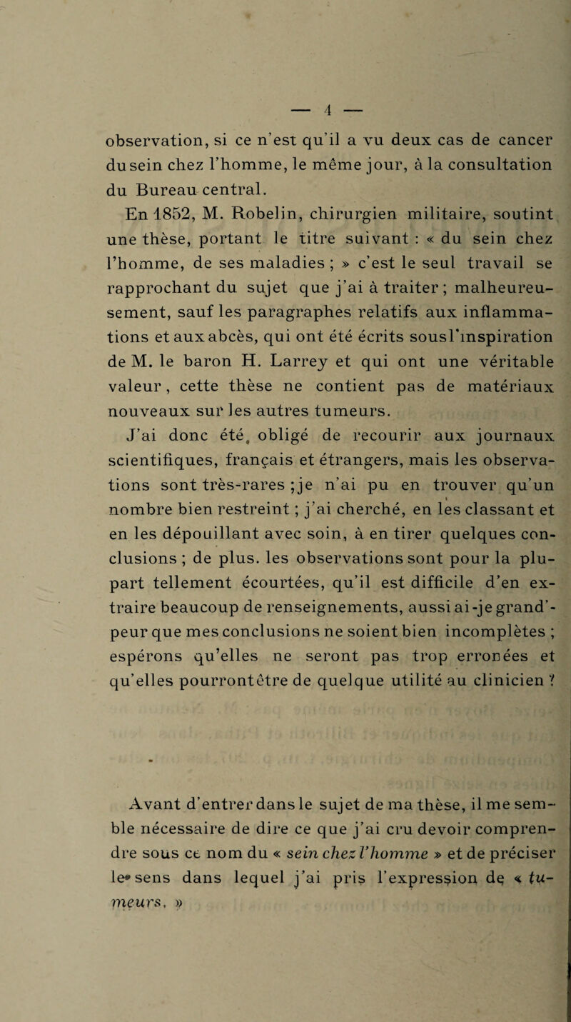observation, si ce n'est qu'il a vu deux cas de cancer du sein chez l’homme, le même jour, à la consultation du Bureau central. En 1852, M. Robelin, chirurgien militaire, soutint une thèse, portant le titre suivant : « du sein chez l’homme, de ses maladies ; » c’est le seul travail se rapprochant du sujet que j’ai à traiter ; malheureu¬ sement, sauf les paragraphes relatifs aux inflamma¬ tions et aux abcès, qui ont été écrits sousTinspiration de M. le baron H. Larrey et qui ont une véritable valeur, cette thèse ne contient pas de matériaux nouveaux sur les autres tumeurs. J’ai donc été9 obligé de recourir aux journaux scientifiques, français et étrangers, mais les observa¬ tions sont très-rares ; je n’ai pu en trouver qu’un i nombre bien restreint ; j’ai cherché, en les classant et en les dépouillant avec soin, à en tirer quelques con¬ clusions ; de plus, les observations sont pour la plu¬ part tellement écourtées, qu’il est difficile d’en ex¬ traire beaucoup de renseignements, aussi ai-je grand’- peur que mes conclusions ne soient bien incomplètes ; espérons qu’elles ne seront pas trop erronées et qu'elles pourrontêtre de quelque utilité au clinicien '( Avant d’entrer dans le sujet de ma thèse, il me sem¬ ble nécessaire de dire ce que j’ai cru devoir compren¬ dre sous ce nom du « sein clnezVhomme » et de préciser le* sens dans lequel j’ai pris l’expression dç % tu¬ meurs, »