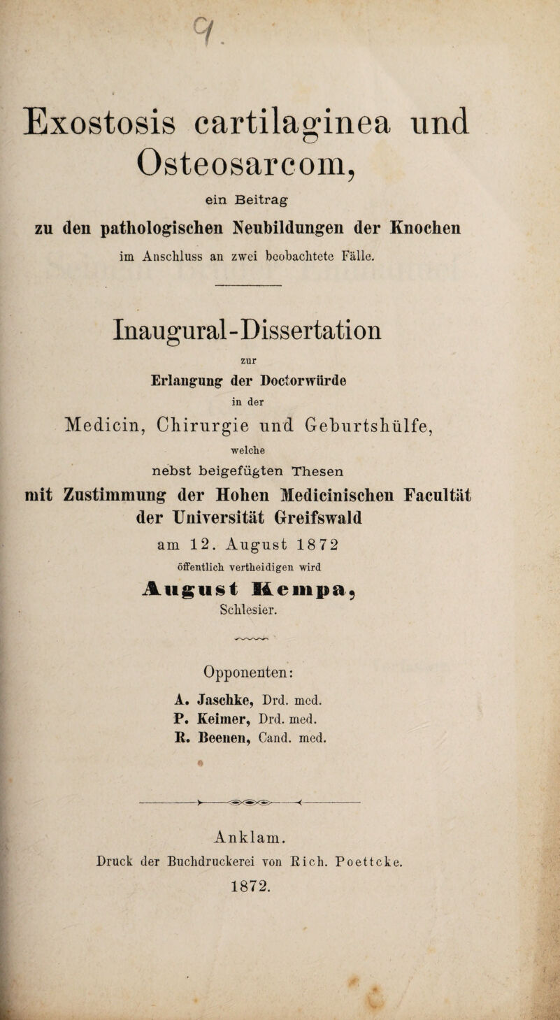 Exostosis cartilaginea, und Osteosarcom, ein Beitrag zu den pathologischen Neubildungen der Knochen im Anschluss an zwei beobachtete Fälle. Inaugural - Dissertation zur Erlangung der Doctorwürde in der Medicin, Chirurgie und Geburtshiilfe, welche nebst beigefügten Thesen mit Zustimmung der Hohen Medicinischen Facultät der Universität Greifswald am 12. August 1872 öffentlich vertheidigen wird August Kempa9 Schlesier. Opponeuten: A. Jaschke, Drd. med. P. Keiiner, Drd. med. B. Beeilen, Cand. med. Anklam. Druck der Buchdruckerei von Bich. Poettcke. 1872.