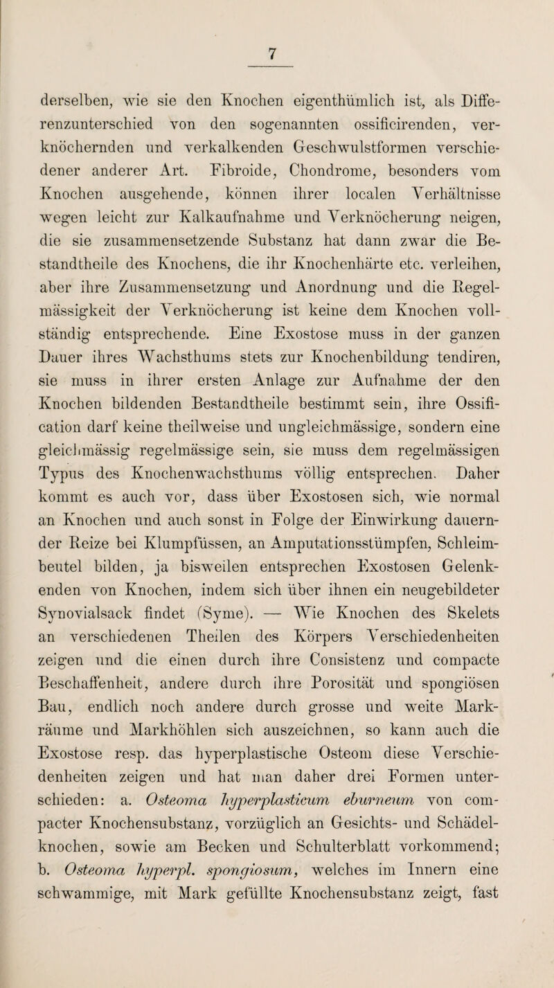 derselben, wie sie den Knochen eigentümlich ist, als Diffe¬ renzunterschied von den sogenannten ossificirenden, ver¬ knöchernden und verkalkenden Geschwulstformen verschie¬ dener anderer Art. Eibroide, Chondrome, besonders vom Knochen ausgehende, können ihrer localen Verhältnisse wegen leicht zur Kalkaufnahme und Verknöcherung neigen, die sie zusammensetzende Substanz hat dann zwar die Be¬ standteile des Knochens, die ihr Knochenhärte etc. verleihen, aber ihre Zusammensetzung und Anordnung und die Regel¬ mässigkeit der Verknöcherung ist keine dem Knochen voll¬ ständig entsprechende. Eine Exostose muss in der ganzen Dauer ihres Wachsthums stets zur Knochenbildung tendiren, sie muss in ihrer ersten Anlage zur Aufnahme der den Knochen bildenden Bestandteile bestimmt sein, ihre Ossifi- cation darf keine teilweise und ungleichmässige, sondern eine gleichmässig regelmässige sein, sie muss dem regelmässigen Typus des Knochenwachsthums völlig entsprechen. Daher kommt es auch vor, dass über Exostosen sich, wie normal an Knochen und auch sonst in Eolge der Einwirkung dauern¬ der Beize bei Klumpfüssen, an Amputationsstümpfen, Schleim¬ beutel bilden, ja bisweilen entsprechen Exostosen Gelenk¬ enden von Knochen, indem sich über ihnen ein neugebildeter Synovialsack findet (Syme). — Wie Knochen des Skelets an verschiedenen Theben des Körpers Verschiedenheiten zeigen und die einen durch ihre Consistenz und compacte Beschaffenheit, andere durch ihre Porosität und spongiösen Bau, endlich noch andere durch grosse und weite Mark¬ räume und Markhöhlen sich auszeichnen, so kann auch die Exostose resp. das hyperplastische Osteom diese Verschie¬ denheiten zeigen und hat man daher drei Formen unter¬ schieden: a. Osteoma hyperplastieum eburneum von com¬ pacter Knochensubstanz, vorzüglich an Gesichts- und Schädel¬ knochen, sowie am Becken und Schulterblatt vorkommend; b. Osteoma hyperpl. spongiosum, welches im Innern eine schwammige, mit Mark gefüllte Knochensubstanz zeigt, fast