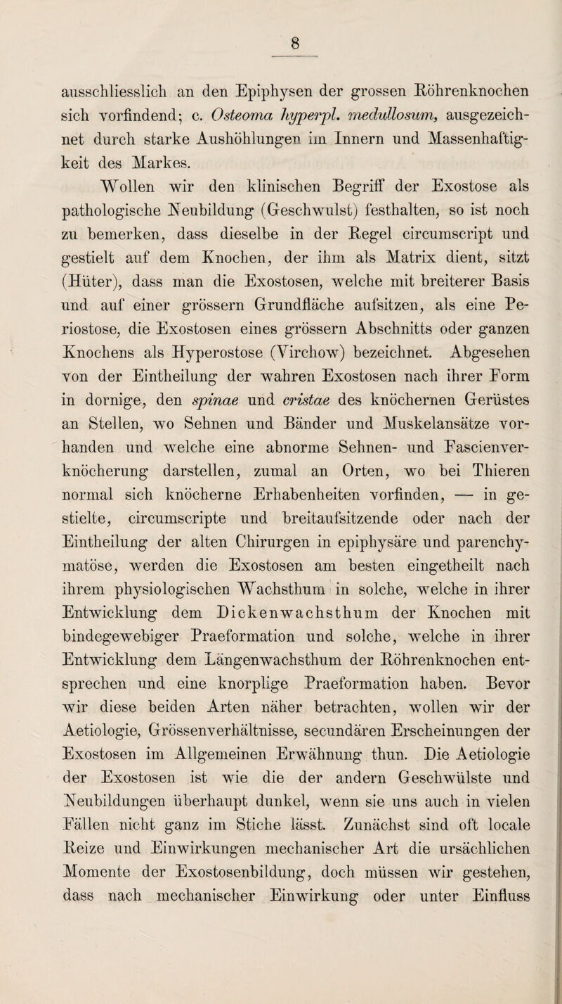 ausschliesslich an den Epiphysen der grossen Röhrenknochen sich vorfindend •, c. Osteoma hyperpl. medullosum, ausgezeich¬ net durch starke Aushöhlungen im Innern und Massenhaftig- keit des Markes. Wollen wir den klinischen Begriff der Exostose als pathologische Reubildung (Geschwulst) festhalten, so ist noch zu bemerken, dass dieselbe in der Regel circumscript und gestielt auf dem Knochen, der ihm als Matrix dient, sitzt (Hüter), dass man die Exostosen, welche mit breiterer Basis und auf einer grossem Grundfläche aufsitzen, als eine Pe¬ riostose, die Exostosen eines grossem Abschnitts oder ganzen Knochens als Hyperostose (Virchow) bezeichnet. Abgesehen von der Eintheilung der wahren Exostosen nach ihrer Form in dornige, den spinae und cristae des knöchernen Gerüstes an Stellen, wo Sehnen und Bänder und Muskelansätze vor¬ handen und welche eine abnorme Sehnen- und EascienVer¬ knöcherung darstellen, zumal an Orten, wo bei Thieren normal sich knöcherne Erhabenheiten vorfinden, — in ge¬ stielte, circumscripte und breitaufsitzende oder nach der Eintheilung der alten Chirurgen in epiphysäre und parenchy¬ matöse, werden die Exostosen am besten eingetheilt nach ihrem physiologischen Wachsthum in solche, welche in ihrer Entwicklung dem Dicken wachst hum der Knochen mit bindegewebiger Praeformation und solche, welche in ihrer Entwicklung dem Längenwachsthum der Röhrenknochen ent¬ sprechen und eine knorplige Praeformation haben. Bevor wir diese beiden Arten näher betrachten, wollen wir der Aetiologie, Grössenverhältnisse, secundären Erscheinungen der Exostosen im Allgemeinen Erwähnung thun. Die Aetiologie der Exostosen ist wie die der andern Geschwülste und Reubildungen überhaupt dunkel, wenn sie uns auch in vielen Fällen nicht ganz im Stiche lässt. Zunächst sind oft locale Reize und Einwirkungen mechanischer Art die ursächlichen Momente der Exostosenbildung, doch müssen wir gestehen, dass nach mechanischer Einwirkung oder unter Einfluss