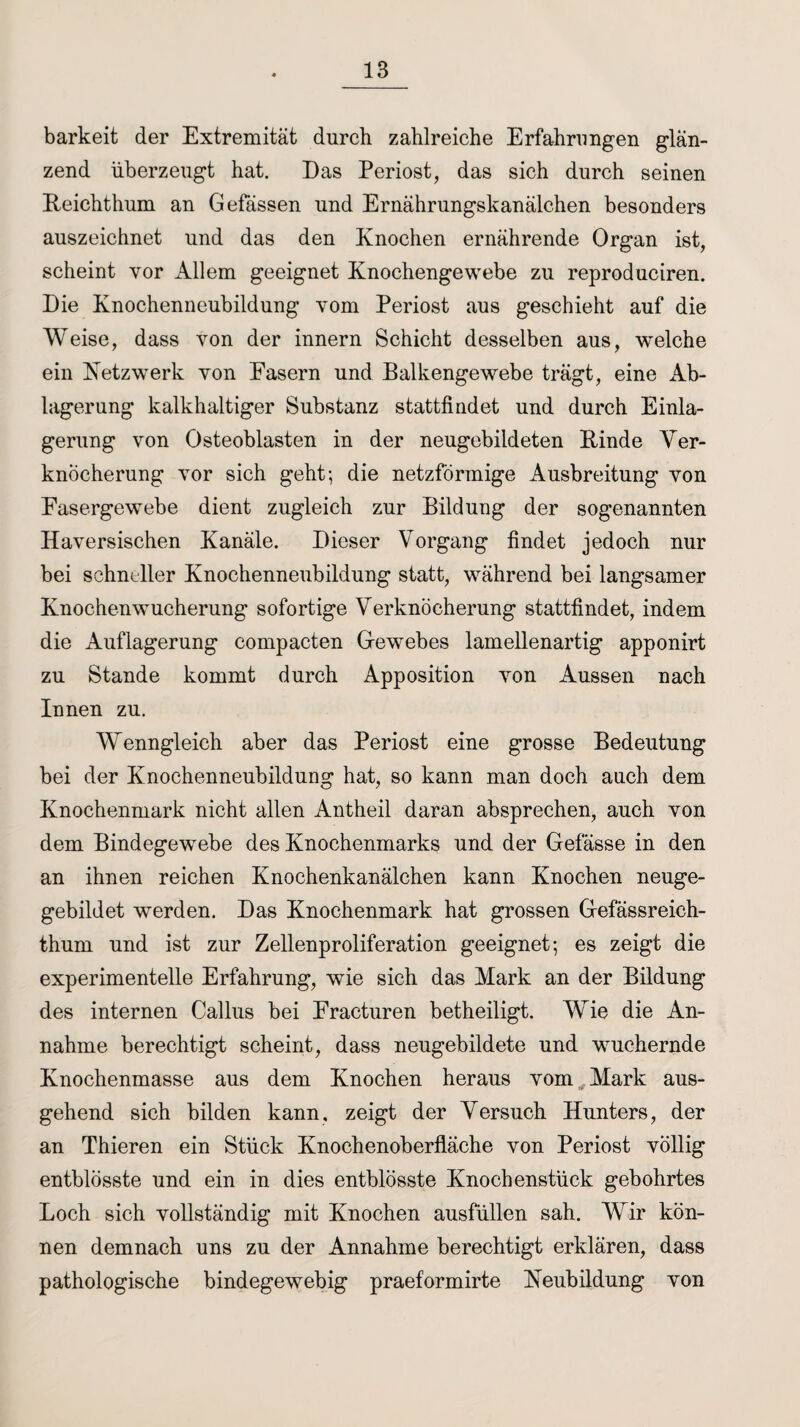 barkeit der Extremität durch zahlreiche Erfahrungen glän¬ zend überzeugt hat. Das Periost, das sich durch seinen Reichthum an Gefässen und Ernährungskanälchen besonders auszeichnet und das den Knochen ernährende Organ ist, scheint vor Allem geeignet Knochengewebe zu reproduciren. Die Knochenneubildung vom Periost aus geschieht auf die Weise, dass von der innern Schicht desselben aus, welche ein Netzwerk von Easern und Balkengewebe trägt, eine Ab¬ lagerung kalkhaltiger Substanz stattfindet und durch Einla¬ gerung von Osteoblasten in der neugebildeten Rinde Ver¬ knöcherung vor sich geht; die netzförmige Ausbreitung von Easergewebe dient zugleich zur Bildung der sogenannten Haversischen Kanäle. Dieser Vorgang findet jedoch nur bei schneller Knochenneubildung statt, während bei langsamer Knochenwucherung sofortige Verknöcherung stattfindet, indem die Auflagerung compacten Gewebes lamellenartig apponirt zu Stande kommt durch Apposition von Aussen nach Innen zu. Wenngleich aber das Periost eine grosse Bedeutung bei der Knochenneubildung hat, so kann man doch auch dem Knochenmark nicht allen Antheil daran absprechen, auch von dem Bindegewebe des Knochenmarks und der Gefässe in den an ihnen reichen Knochenkanälchen kann Knochen neuge- gebildet werden. Das Knochenmark hat grossen Gefässreich- thum und ist zur Zellenproliferation geeignet; es zeigt die experimentelle Erfahrung, wie sich das Mark an der Bildung des internen Callus bei Eraeturen betheiligt. Wie die An¬ nahme berechtigt scheint, dass neugebildete und wuchernde Knochenmasse aus dem Knochen heraus vom Mark aus¬ gehend sich bilden kann, zeigt der Versuch Hunters, der an Thieren ein Stück Knochenoberfläche von Periost völlig entblösste und ein in dies entblösste Knochenstück gebohrtes Loch sich vollständig mit Knochen ausfüllen sah. Wir kön¬ nen demnach uns zu der Annahme berechtigt erklären, dass pathologische bindegewebig praeformirte Neubildung von