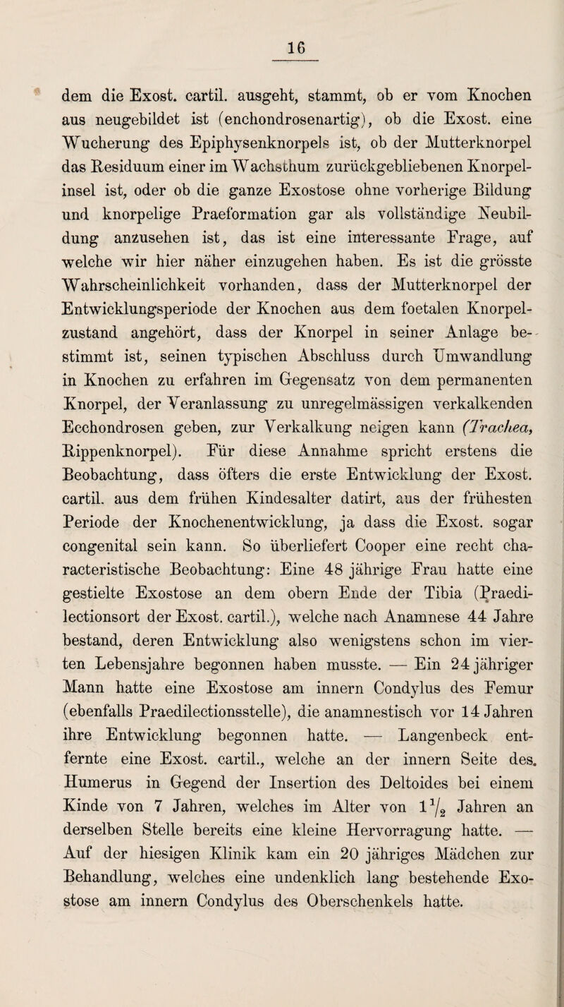 dem die Exost. cartil. ausgeht, stammt, ob er vom Knochen aus neugebildet ist (enchondrosenartig), ob die Exost. eine Wucherung des Epiphysenknorpels ist, ob der Mutterknorpel das Residuum einer im Wachsthum zurückgebliebenen Knorpel¬ insel ist, oder ob die ganze Exostose ohne vorherige Bildung und knorpelige Praeformation gar als vollständige Neubil¬ dung anzusehen ist, das ist eine interessante Frage, auf welche wir hier näher einzugehen haben. Es ist die grösste Wahrscheinlichkeit vorhanden, dass der Mutterknorpel der Entwicklungsperiode der Knochen aus dem foetalen Knorpel¬ zustand angehört, dass der Knorpel in seiner Anlage be¬ stimmt ist, seinen typischen Abschluss durch Umwandlung in Knochen zu erfahren im Gegensatz von dem permanenten Knorpel, der Veranlassung zu unregelmässigen verkalkenden Ecchondrosen geben, zur Verkalkung neigen kann (Trachea, Rippenknorpel). Eür diese Annahme spricht erstens die Beobachtung, dass öfters die erste Entwicklung der Exost. cartil. aus dem frühen Kindesalter datirt, aus der frühesten Periode der Knochenentwicklung, ja dass die Exost. sogar congenital sein kann. So überliefert Cooper eine recht cha- racteristische Beobachtung: Eine 48 jährige Erau hatte eine gestielte Exostose an dem obern Ende der Tibia (Praedi- lectionsort der Exost. cartil.), welche nach Anamnese 44 Jahre bestand, deren Entwicklung also wenigstens schon im vier¬ ten Lebensjahre begonnen haben musste. — Ein 24 jähriger Mann hatte eine Exostose am innern Condylus des Femur (ebenfalls Praedilectionsstelle), die anamnestisch vor 14 Jahren ihre Entwicklung begonnen hatte. —- Langenbeck ent¬ fernte eine Exost. cartil., welche an der innern Seite des. Humerus in Gegend der Insertion des Deltoides bei einem Kinde von 7 Jahren, welches im Alter von l1^ Jahren an derselben Stelle bereits eine kleine Hervorragung hatte. — Auf der hiesigen Klinik kam ein 20 jähriges Mädchen zur Behandlung, welches eine undenklich lang bestehende Exo¬ stose am innern Condylus des Oberschenkels hatte.