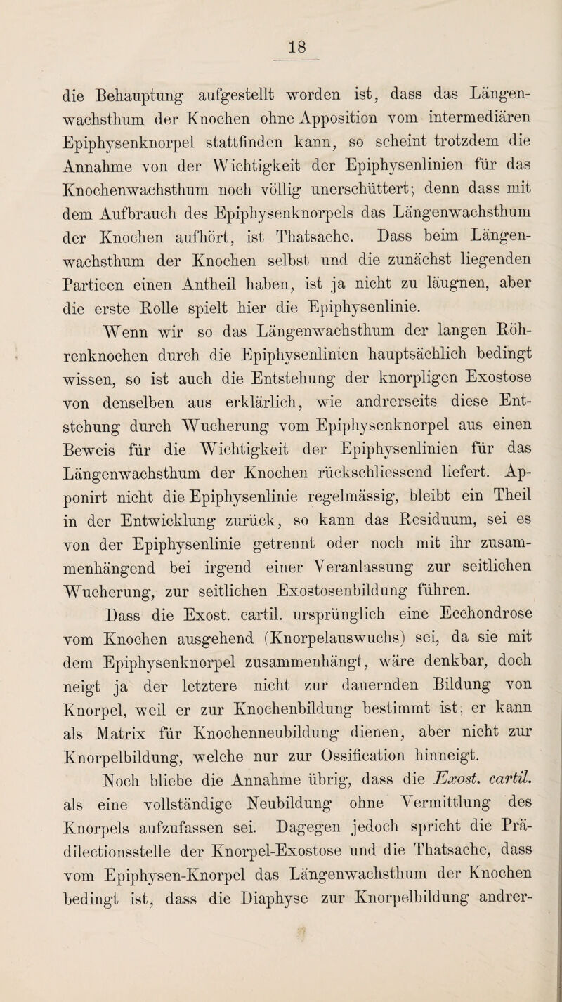 die Behauptung aufgestellt worden ist, dass das Längen¬ wachsthum der Knochen ohne Apposition vom intermediären Epiphysenknorpel stattfinden kann, so scheint trotzdem die Annahme von der Wichtigkeit der Epiphysenlinien für das Knochenwachsthum noch völlig unerschüttert-, denn dass mit dem Aufbrauch des Epiphysenknorpels das Längenwachsthum der Knochen aufhört, ist Thatsache. Dass beim Längen¬ wachsthum der Knochen selbst und die zunächst liegenden Partieen einen Antheil haben, ist ja nicht zu läugnen, aber die erste Bolle spielt hier die Epiphysenlinie. Wenn wir so das Längenwachsthum der langen Böh¬ renknochen durch die Epiphysenlinien hauptsächlich bedingt wissen, so ist auch die Entstehung der knorpligen Exostose von denselben aus erklärlich, wie andrerseits diese Ent¬ stehung durch Wucherung vom Epiphysenknorpel aus einen Beweis für die Wichtigkeit der Epiphysenlinien für das Längenwachsthum der Knochen rückschliessend liefert. Ap- ponirt nicht die Epiphysenlinie regelmässig, bleibt ein Theil in der Entwicklung zurück, so kann das Besiduum, sei es von der Epiphysenlinie getrennt oder noch mit ihr zusam¬ menhängend bei irgend einer Veranlassung zur seitlichen Wucherung, zur seitlichen Exostosenbildung führen. Dass die Exost. cartil. ursprünglich eine Ecchondrose vom Knochen ausgehend (Knorpelauswuchs) sei, da sie mit dem Epiphysenknorpel zusammenhängt, wäre denkbar, doch neigt ja der letztere nicht zur dauernden Bildung von Knorpel, weil er zur Knochenbildung bestimmt ist, er kann als Matrix für Knochenneubildung dienen, aber nicht zur Knorpelbildung, welche nur zur Ossification hinneigt. Koch bliebe die Annahme übrig, dass die Exost. cartil. als eine vollständige Neubildung ohne V ermittlung des Knorpels aufzufassen sei. Dagegen jedoch spricht die Prä- dilectionsstelle der Knorpel-Exostose und die Thatsache, dass vom Epiphysen-Knorpel das Längenwachsthurn der Knochen bedingt ist, dass die Diaphyse zur Knorpelbildung andrer-